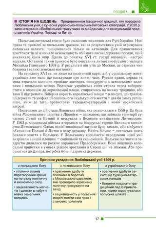 РОЗДІЛ 1 1
17
Польсько-литовські союзи були складним викликом для Русі-України. Нові
права та привілеї за польським зразком, які за результатами уній отримувала
литовська шляхта, поширювалися тільки на католиків. Для православних
аристократів це означало неможливість обіймати високі державні посади, що й
викликало їхній опір. Однак до початку XVI ст. гострі опозиційні настрої
вщухли. Останнім таким проявом було повстання литовсько-руського магната
Михайла Глинського 1508 р. У результаті він утік до Москви, де отримав чин
боярина і великі земельні маєтності.
На середину XVI ст. не лише на політичній карті, а й у суспільному житті
українців вже мало що нагадувало про княжі часи. Руське право, церква та
мова втрачали колишнє провідне значення, конкуруючи з латинськими впли-
вами і польською мовою. Водночас українська еліта стояла перед вибором:
стати в опозицію до королівської влади, спираючись на княжу традицію, або
таки її підтримати. Вибір на користь королівської влади – а по суті, централіза-
ції держави та уніфікації соціального і культурного життя – дав би змогу успіш-
ніше, аніж до того, протистояти турецько-татарській і новій московській
загрозі.
Поштовхом до дій стала Лівонська війна, яка розпочалася в 1558 р. Це була
війна Московського царства з Лівонією – державою, що займала території су-
часних Латвії та Естонії й межувала з Великим князівством Литовським.
У 1563 р. московські війська вторглися на білоруські терени Великого князів-
ства Литовського. Однак однієї зовнішньої загрози було замало, аби відбулося
об’єднання Польщі й Литви в одну державу. Навіть більше – литовська знать
боялася злиття з Польщею. У Польському королівстві передумови нової унії
визрівали в іншій площині – соціальній та економічній. Польські магнати із за-
здрістю дивилися на родюче українське Правобережжя. Воно віщувало коло-
сальні прибутки в умовах різкого зростання в Європі цін на збіжжя. Аби про-
суватися до Дніпра, потрібна була підтримка держави.
Причини укладення Люблінської унії 1569 р.
з польського боку з литовського боку з українського боку
• утілення планів
перетворення країни
на потужну політичну
й економічну силу
• зацікавленість магна-
тів і шляхти в набутті
нових земельних
володінь
• прагнення здобути
союзника в боротьбі
з Московським царством,
яке провадило агресивну
політику просування на
захід
• зацікавленість у польській
моделі політичних прав і
станових привілеїв
• прагнення здобути за-
хист від турецько-татар-
ських нападів
• бажання поєднати тра-
диційний лад із привіле-
ями, якими користувалася
польська шляхта
ІСТОРІЯ НА ЩОДЕНЬ Продовженням історичної традиції, яку породила
Люблінська унія, є сучасна українсько-польсько-литовська співпраця. У 2020 р.
започатковано «Люблінський трикутник» як майданчик для консультацій пред-
ставників України, Польщі та Литви.
 