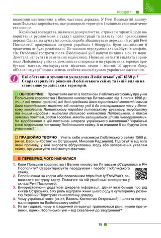 РОЗДІЛ 1 1
19
володіння маєтностями в обох частинах держави. У Речі Посполитій доміну-
вало Польське королівство, яке розширило територію і зміцнило своє політичне
становище.
Українські воєводства, включені до королівства, отримали гарантії щодо ви-
користання руської мови в судах і адміністрації та захисту прав православної
церкви. Однак, на думку істориків, спроби збалансувати державний устрій Речі
Посполитої, врахувавши інтереси українців і білорусів, були запізнілими й
практично не були реалізовані. Це заклало передумови для майбутніх конфлік-
тів. Особливої гостроти після Люблінської унії набули питання віри та мови.
Зростала напруга і в земельних відносинах. Польські магнати і шляхта сприй-
няли Люблінську унію як можливість створювати на українських теренах при-
буткові маєтки, експлуатувати місцевих селян і містян. З другого боку,
об’єднання українських земель неабияк консолідувало українське населення.
Які обставини зумовили укладення Люблінської унії 1569 р.?
Схарактеризуйте рішення Люблінського сейму та їхній вплив на
становище українських територій.
рочитайте витяг із постанови Люблінського сейму про унію
тва і Великого князівства Литовського від 1 липня 1596 р.:
ілеї, які дані предками його королівської милості і самим
илістю від початку унії й до теперішнього часу у Вели-
товському народам литовському, руському, жмудському
жителям Великого князівства Литовського, а також
дам і особам, мають залишатися цілими і непорушними».
й постанові інтереси українського населення? Українські
танову Люблінського сейму. А як вчинили б ви, будучи його
РЧО Уявіть себе учасником Люблінського сейму 1569 р.
нтин Острозький, Миколай Радзивілл). Підготуйте від його
висловте обґрунтовану згоду або заперечення ухвалам
свій виступ фактами.
1. Коли Польське королівство і Велике князівство Литовське об’єдналися в Річ
Посполиту? Схарактеризуйте передумови і перебіг Люблінського
сейму.
2. Перейшовши за кодом або посиланням https://cutt.ly/FhcWVoO, за-
вантажте контурну карту. Позначте на ній українські воєводства у
складі Речі Посполитої.
3. Використовуючи додаткові джерела інформації, дізнайтеся більше про рід
князів Острозьких. Яку роль відіграли жінки цього роду в культурному розви-
тку України? Підготуйте генеалогічну довідку.
4. Чому українські князі (як-от, Василь-Костянтин Острозький) і шляхта підтри-
мали короля на Люблінському сеймі?
5. Як ви гадаєте, чому в історичній літературі трапляються різні, інколи проти-
лежні, оцінки Люблінської унії – від схвалення до засудження?
ОБГОВОРІМО Пр
Польського королівст
«<…> всі права, прив
його королівською ми
кому князівстві Лит
та іншим народам і
землям і повітам, род
Чи відображено в цій
князі підтримали пост
учасником?
ПРАЦЮЙМО ТВОР
(як-от, Василь-Костян
імені промову, у якій
сейму. Аргументуйте
ПЕРЕВІРМО, ЧОГО НАВЧИЛИСЯ
 