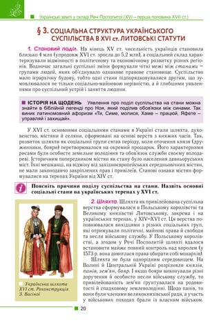 Українські землі у складі Речі Посполитої (XVI – перша половина XVII ст.)
20
§ 3. СОЦІАЛЬНА СТРУКТУРА УКРАЇНСЬКОГО
СУСПІЛЬСТВА В XVI ст. ЛИТОВСЬКІ СТАТУТИ
1. Ñòàíîâèé ïîäіë. На кінець XV ст. чисельність українців становила
близько 4 млн (упродовж XVI ст. зросла до 5,2 млн), а соціальний склад харак-
теризували відмінності в політичному та економічному розвитку різних регіо-
нів. Водночас загальні суспільні зміни формували чіткі межі між станами –
групами людей, яких об’єднувало однакове правове становище. Суспільство
мало ієрархічну будову, тобто одні стани підпорядковувалися другим, що зу-
мовлювалося не тільки соціально-майновою нерівністю, а й глибшими уявлен-
нями про суспільний устрій і заняття людини.
У XVI ст. основними соціальними станами в Україні стали шляхта, духо-
венство, містяни й селяни, сформовані на основі верств з княжих часів. Так,
розвиток шляхти як соціальної групи сягав періоду, коли оточення князя (дру-
жинники, бояри) перетворювалося на окремий прошарок. Його характерними
р ру р у ру
рисами були особисте земельне володіння та обов’язок служби своєму волода-
реві. Історичним попередником містян як стану було населення давньоруських
міст. Їхні мешканці, на відміну від західноєвропейських середньовічних містян,
р р р у у ру
не мали законодавчо закріплених прав і привілеїв. Станові ознаки містян фор-
мувалися на теренах України від XIV ст.
Поясніть причини поділу суспільства на стани. Назвіть основні
соціальні стани на українських теренах у XVI ст.
2. Øëÿõòà. Шляхта як привілейована суспільна
верства сформувалася в Польському королівстві та
Великому князівстві Литовському, зокрема і на
українських теренах, у XIV–XVI ст. Ця верства по-
повнювалася вихідцями з різних соціальних груп,
які отримували політичні, майнові права й свободи
та несли військову службу. У Польському королів-
стві, а згодом у Речі Посполитій шляхті вдалося
встановити майже повний контроль над королем (у
1573 р. вона домоглася права обирати собі монархів).
Шляхта не була однорідним середовищем. На
Волині й Центральній Україні розрізняли князів,
панів, зем’ян, бояр. І якщо бояри виконували різні
доручення й особисто несли військову службу, то
привілейованість зем’ян ґрунтувалася на родови-
тості й спадковому землеволодінні. Щодо панів, то
вони були членами великокнязівської ради, а участь
у військових походах брали із власним військом.
ІСТОРІЯ НА ЩОДЕНЬ Уявлення про поділ суспільства на стани можна
знайти в біблійній легенді про Ноя, який поділив обов’язки між синами. Так
виник латиномовний афоризм «Ти, Симе, молися, Хаме – працюй, Яфете –
управляй і захищай».
Українська шляхта
XVI ст. Реконструкція
З. Васіної
 