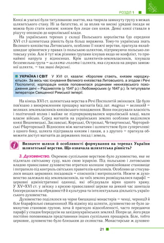 РОЗДІЛ 1 1
21
Князі ж узагалі були титулованою знаттю, яка творила замкнуту групу в межах
шляхетського стану. Ні за багатство, ні за вплив чи високі урядові посади не
можна було стати князем: князем був лише син князя. Деякі князі ставали в
рішучу опозицію до королівської влади.
На українських теренах у складі Польського королівства (до середини
XVI ст.) шляхетська рівність була більш виражена. Тому-то українська знать
Великого князівства Литовського, особливо її нижчі верстви, прагнула якнай-
швидше зрівнятися у правах із польською шляхтою, підтримуючи польсько-ли-
товську унію. Але й тут між різними групами існував якщо не конфлікт, то при-
наймні напруга у відносинах. Крім шляхтичів-землевласників, існувала
безземельна група – шляхта-голота і шляхта, яка служила на дворах замож-
ної шляхти, – так звані двірські.
У XVI ст. казали: «Королем стають, князем народжу-
снування Великого князівства Литовського, а згодом і Речі
ція князів поповнилася родинами некнязівського похо-
віллів (у 1547 р.) і Любомирських (у 1647 р.). Їх титулували
ої Римської імперії.
На кінець XVI ст. шляхетська верства в Речі Посполитій змінилася. Це було
пов’язано з виокремленням прошарку магнатів (від лат. magnus – великий) –
великих землевласників князівського походження. Вони поєднували власність
і політичний вплив і майже не підпорядковувалися королівській владі, мали
власне військо. Серед магнатів на українських землях особливо виділялися
князі Вишневецькі, Заславські, Корецькі, Острозькі, Четвертинські, Чорторий-
ські (Чарторизькі). Відносини між магнатами і шляхетством були суперечливі:
з одного боку, шляхта підігравала князям і панам, а з другого – прагнула об-
межити доступ магнатів до державних посад і земель.
Визначте шляхи й особливості формування на теренах України
шляхетської верстви. Що означала шляхетська рівність?
3. Äóõîâåíñòâî. Окремою суспільною верствою було духовенство, яке не
підлягало світському суду, мало свою ієрархію. Під польською і литовською
владою православне духовенство втратило колишнє привілейоване становище
і потрапило під контроль світських правителів-католиків. Особливо це стосува-
лося вищих церковних посадовців – єпископів і митрополитів. Нижче ж духо-
венство залежало від землевласників, на чиїх землях розміщувалися парафії –
церковні адміністративні одиниці, які об’єднували вірян одного храму.
У XV–XVI ст. у зв’язку з кризою православної церкви на деякий час занепала
(зосередилася на обрядовості) й культурна та інтелектуальна діяльність україн-
ського духовенства.
Духовенство поділялося на чорне (мешканці монастирів – ченці, черниці) й
біле (парафіяльні священники). На відміну від шляхти, духовенство не було за-
мкнутою становою групою, хоча й прагнуло відособленості, часто передаючи
парафії у спадок (передусім на західноукраїнських землях). Попри це, його ряди
постійно поповнювали представники інших суспільних прошарків. Біле, тобто
церковне, духовенство було близьким до селянства. Монастирське ж духовен-
УКРАЇНА І СВІТ
ються». За весь час іс
Посполитої, корпорац
дження двічі – Радзив
імператори Священно
 