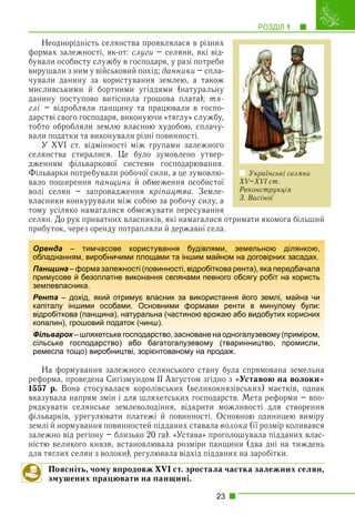 РОЗДІЛ 1 1
23
Неоднорідність селянства проявлялася в різних
формах залежності, як-от: слуги – селяни, які від-
бували особисту службу в господаря, у разі потреби
вирушали з ним у військовий похід; данники – спла-
чували данину за користування землею, а також
мисливськими й бортними угіддями (натуральну
данину поступово витіснила грошова плата); тя-
глі – відробляли панщину та працювали в госпо-
дарстві свого господаря, виконуючи «тяглу» службу,
тобто обробляли землю власною худобою, сплачу-
вали податки та виконували різні повинності.
У XVI ст. відмінності між групами залежного
селянства стиралися. Це було зумовлено утвер-
дженням фільваркової системи господарювання.
Фільварки потребували робочої сили, а це зумовлю-
вало поширення панщини й обмеження особистої
волі селян – запровадження кріпацтва. Земле-
власники конкурували між собою за робочу силу, а
тому усіляко намагалися обмежувати пересування
селян. До рук приватних власників, які намагалися отримати якомога більший
прибуток, через оренду потрапляли й державні села.
На формування залежного селянського стану була спрямована земельна
реформа, проведена Сигізмундом ІІ Августом згідно з «Уставою на волоки»
1557 р. Вона стосувалася королівських (великокнязівських) маєтків, однак
вказувала напрям змін і для шляхетських господарств. Мета реформи – впо-
рядкувати селянське землеволодіння, відкрити можливості для створення
фільварків, урегулювати платежі й повинності. Основною одиницею виміру
землі й нормування повинностей підданих ставала волока (її розмір коливався
залежно від регіону – близько 20 га). «Устава» проголошувала підданих влас-
ністю великого князя, встановлювала розміри панщини (два дні на тиждень
для тяглих селян з волоки), регулювала відхід підданих на заробітки.
Поясніть, чому впродовж XVI ст. зростала частка залежних селян,
змушених працювати на панщині.
Оренда – тимчасове користування будівлями, земельною ділянкою,
обладнанням, виробничими площами та іншим майном на договірних засадах.
Панщина – форма залежності (повинності, відробіткова рента), яка передбачала
примусове й безоплатне виконання селянами певного обсягу робіт на користь
землевласника.
Рента – дохід, який отримує власник за використання його землі, майна чи
капіталу іншими особами. Основними формами ренти в минулому були:
відробіткова (панщина), натуральна (частиною врожаю або видобутих корисних
копалин), грошовий податок (чинш).
Фільварок – шляхетське господарство, засноване на одногалузевому (приміром,
к
сільське господарство) або багатогалузевому (тваринництво, промисли,
ремесла тощо) виробництві, зорієнтованому на продаж.
Українські селяни
XV–XVI ст.
Реконструкція
З. Васіної
 