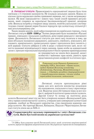 Українські землі у складі Речі Посполитої (XVI – перша половина XVII ст.)
24
6. Ëèòîâñüêі ñòàòóòè. Правосвідомість середньовічної людини була тісно
пов’язана з її становою належністю. Не існувало загальних законів. Кожна со-
ціальна група керувалася своїми правовими нормами, які з часом нагромаджу-
валися. На межі середньовіччя і нового часу такий спосіб правового регулю-
вання, який спирався на королівські (великокнязівські) привілеї, вичерпав
себе. Виникла потреба у створенні зводу законів, який би узагальнив і система-
тизував станові правові норми (ішлося передусім про шляхетську спільноту) і
мав загальнодержавну дію.
Таким зводом законів, який набув поширення на українських теренах, стали
Литовські статути 1529 і 1566 р.1
Їхніми джерелами були положення «Руської
у р у р р
у
правди», німецьких і польських судебників, деякі норми римського і звичаєвого
права. Досконалість Литовських статутів для свого часу полягала в тому, що
вони об’єднали положення державного, цивільного, сімейного, земельного, вій-
ськового, кримінального, процесуального права і проголосили його чинність у
всій державі. Статути увібрали в себе й дещо з гуманістичних ідей, як-от: по-
няття однакової відповідальності перед законом, право особи на адвокатський
захист, принцип персональної відповідальності (коли провина правопорушника
не поширюється на членів його родини), захист
особистих і майнових прав жінок, рівність прав
представників різних конфесій та етнічних груп.
Титульний лист Першого Литовського
статуту 1529 р. Заголовок: «Права писані,
надані державі Великому князівству
Литовському, Руському, Жемайтійському й
іншим…». Статути укладено староукраїнською
і старобілоруською мовами, і тільки згодом
перекладено польською, латинською.
Литовські статути проголошували рівні
права для всіх жителів князівства незалежно
від походження, соціального стану і віросповіда-
ння. Водночас вони обстоювали перш за все осо-
бисті, майнові й політичні права князів і шляхти.
Другий Статут (з огляду на політичну роль
шляхти Волинської землі під час його утворення названо «Волинським») урів-
няв у правах князів-магнатів і шляхту, утвердив ідею самоврядної шляхетської
держави, подібної до Польського королівства, став своєрідним кодексом «на-
роду-шляхти». На території Волині, Київщини, Поділля і Чернігівщини Литов-
ські статути діяли аж до ХІХ ст.
Схарактеризуйте загальну спрямованість і зміст Литовських ста-
тутів. Яким був їхній вплив на українське суспільство?
1
У 1588 р. було ухвалено третій Литовський статут, який остаточно закріпив привілеї
шляхти, юридично оформив закріпачення селян. На українські терени він не поширювався.
 