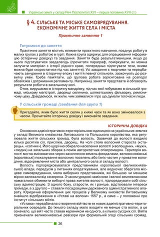 Українські землі у складі Речі Посполитої (XVI – перша половина XVII ст.)
26
§ 4. СІЛЬСЬКЕ ТА МІСЬКЕ САМОВРЯДУВАННЯ.
ЕКОНОМІЧНЕ ЖИТТЯ СЕЛА І МІСТА
Практичне заняття 1
Готуємося до заняття
Практичне заняття містить елементи проєктного навчання, поєднує роботу в
малих групах з роботою в гурті. Кожна група одержує для опрацювання інформа-
цію (історичну довідку) та завдання. Заняття буде результативнішим, якщо до
нього підготуватися заздалегідь (прочитати параграф, поміркувати, як можна
залучити матеріал з історії рідного краю, попередньо підготувати тези, якими
можна буде скористатися під час заняття). Усі завдання є творчими та передба-
чають занурення в історичну епоху і життя певної спільноти, заохочують до роз-
витку уяви. Треба пам’ятати, що групова робота зорієнтована на розподіл
обов’язків і дотримання регламенту. Наприкінці заняття представте й обговоріть
результати роботи в загальному колі.
Отож, вирушаємо в історичну мандрівку, під час якої побуваємо в сільській гро-
маді, міському магістраті, дворищі селянина, шляхетському фільварку, ремісни-
чому цеху. Довідаємося, як жили, чим займалися і про що думали тогочасні люди.
У сільській громаді (завдання для групи 1)
ІСТОРИЧНА ДОВІДКА
Основною адміністративно-територіальною одиницею на українських землях
у складі Великого князівства Литовського та Польського королівства, яка регу-
лювала життя сільських громад, була волость. Зазвичай до волості входило
кілька десятків сіл, присілків, дворищ. На чолі стояв волосний староста («ста-
рець», «сотник»). Його щорічно обирало населення волості («волощани», «мужі»,
«люди») на загальних зборах з-поміж авторитетних співгромадян. Територія во-
лості могла змінюватися через захоплення земель феодалами, великокнязівські
(королівські) пожалування волосних поселень або їхніх частин у приватне воло-
діння, відокремлення міста або центрального села зі складу волості.
Волость підпорядковувалася представникам королівської (великокнязів-
ської) влади, передусім у питаннях оподаткування, але водночас зберігала міс-
цеве самоврядування, мала виборних представників, які більшою чи меншою
мірою залежали від сюзерена. З часом урядові намісники і великі землевласники
намагалися обмежити виборчі права жителів волості, підпорядкувати собі сіль-
ську адміністрацію. З одного боку, старости, як і раніше, відстоювали інтереси
громади, а з другого – ставали посадовцями державного адміністративного апа-
рату. Юридичне оформлення цих процесів у Великому князівстві Литовському
знайшло відображення в «Уставі на волоки» 1557 р., а саме – у положенні про
інститут сільських війтів.
«Устава» передбачала створення війтівств як нових адміністративно-терито-
ріальних осередків. До їхнього складу мало входити не менше ста волок, а це
означало, що війт часто ставав керівником не одного, а кількох сусідніх сіл. Війтів
призначали великокнязівські ревізори при формальній згоді сільських громад.
Пригадайте, яким було життя селян у княжі часи та як воно змінювалося з
часом. Прочитайте історичну довідку і виконайте завдання.
 