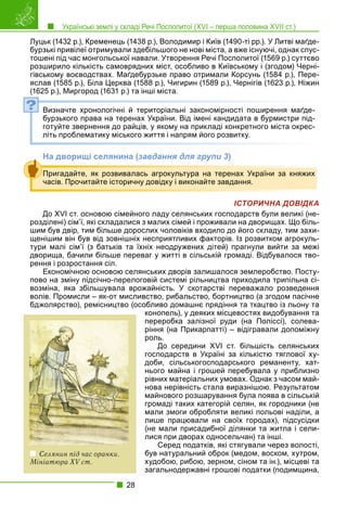 Українські землі у складі Речі Посполитої (XVI – перша половина XVII ст.)
28
Луцьк (1432 р.), Кременець (1438 р.), Володимир і Київ (1490-ті рр.). У Литві маґде-
бурзькі привілеї отримували здебільшого не нові міста, а вже існуючі, однак спус-
тошені під час монгольської навали. Утворення Речі Посполитої (1569 р.) суттєво
розширило кількість самоврядних міст, особливо в Київському і (згодом) Черні-
гівському воєводствах. Маґдебурзьке право отримали Корсунь (1584 р.), Пере-
яслав (1585 р.), Біла Церква (1588 р.), Чигирин (1589 р.), Чернігів (1623 р.), Ніжин
(1625 р.), Миргород (1631 р.) та інші міста.
Визначте хронологічні й територіальні закономірності поширення маґде-
бурзького права на теренах України. Від імені кандидата в бурмистри під-
готуйте звернення до райців, у якому на прикладі конкретного міста окрес-
літь проблематику міського життя і напрям його розвитку.
На дворищі селянина (завдання для групи 3)
ІСТОРИЧНА ДОВІДКА
До XVI ст. основою сімейного ладу селянських господарств були великі (не-
розділені) сім’ї, які складалися з малих сімей і проживали на дворищах. Що біль-
шим був двір, тим більше дорослих чоловіків входило до його складу, тим захи-
щенішим він був від зовнішніх несприятливих факторів. Із розвитком агрокуль-
тури малі сім’ї (з батьків та їхніх неодружених дітей) прагнули вийти за межі
дворища, бачили більше переваг у житті в сільській громаді. Відбувалося тво-
рення і розростання сіл.
Економічною основою селянських дворів залишалося землеробство. Посту-
пово на зміну підсічно-перелоговій системі рільництва приходила трипільна сі-
возміна, яка збільшувала врожайність. У скотарстві переважало розведення
волів. Промисли – як-от мисливство, рибальство, бортництво (а згодом пасічне
бджолярство), ремісництво (особливо домашнє прядіння та ткацтво із льону та
конопель), у деяких місцевостях видобування та
переробка залізної руди (на Поліссі), солева-
ріння (на Прикарпатті) – відігравали допоміжну
роль.
До середини XVI ст. більшість селянських
господарств в Україні за кількістю тяглової ху-
доби, сільськогосподарського реманенту, хат-
нього майна і грошей перебувала у приблизно
рівних матеріальних умовах. Однак з часом май-
нова нерівність стала виразнішою. Результатом
майнового розшарування була поява в сільській
громаді таких категорій селян, як городники (не
мали змоги обробляти великі польові наділи, а
лише працювали на своїх городах), підсусідки
(не мали присадибної ділянки та житла і сели-
лися при дворах односельчан) та інші.
Серед податків, які стягували через волості,
був натуральний оброк (медом, воском, хутром,
худобою, рибою, зерном, сіном та ін.), місцеві та
загальнодержавні грошові податки (подимщина,
?
Пригадайте, як розвивалась агрокультура на теренах України за княжих
часів. Прочитайте історичну довідку і виконайте завдання.
Селянин під час оранки.
Мініатюра XV ст.
 