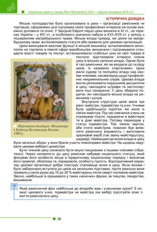 Українські землі у складі Речі Посполитої (XVI – перша половина XVII ст.)
30
ІСТОРИЧНА ДОВІДКА
Міське господарство було організовано в цехи – організації ремісників чи
торговців, сформовані для підтримки своїх професійних інтересів на основі вза-
ємної допомоги та опіки. У Західній Європі перші цехи виникли в ХІ ст., на тере-
нах України – у XIV ст., а особливого значення набули в XVI–XVII ст. у зв’язку з
поширенням маґдебурзького права. Міська влада громад, які діяли на маґде-
бурзькому праві, встановлювала статути або правила для цехових організацій.
Цехи виконували важливі функції в міській економіці: встановлювали моно-
полію на торгівлю в певній сфері виробництва; визначали і підтримували стан-
дарти якості товарів та послуг; встановлювали стабільні ціни на свої товари й
послуги; відстоювали інтереси членів
цеху в міських органах влади. Однак були
й такі ремісники, які не входили до складу
цехів, їх називали «партачами». Цехи
мали судову та поліційну владу над сво-
їми членами, насамперед щодо професій-
них некримінальних справ. Цехова влада
могла ув’язнювати порушників дисципліни
в цеху, накладати штрафи та застосову-
вати інші покарання. У цеху збирали по-
датки, які накладала міська влада на ре-
місників і купців.
Внутрішня структура цехів мала три
рівні: майстри, підмайстри та учні. Учнями
були здебільшого підлітки, які жили із
сім’єю майстра. Під час навчання учень не
отримував платні, працюючи в майстерні
та в домі майстра. Потому переходив у
статус підмайстра. Той, своєю чергою,
аби стати майстром, повинен був вияв-
ляти ремісничу вправність і виготовити
зразковий виріб (так звану майстерштуку,
шедевр). Найвищим органом влади в цеху
були загальні збори, у яких брали участь повноправні майстри. На щодень керу-
вали цехами виборні цехмістри.
Бути членом цеху означало бути міцно поєднаним з іншими членами («бра-
тією»). Через належність до цеху ремісник набував соціального статусу, який
фіксував його особисте місце в ієрархічному соціальному порядку і визначав
його привілеї, обов’язки та, передовсім, особисту гідність. Корпоративний харак-
тер цехової організації добре ілюструє становище жінки в цеху. Хоча жінкам і
було заборонено вступати до цехів на загальних підставах, проте реально вони
тримали у своїх руках від 15 до 30 % майстерень після смерті чоловіків-майстрів.
Звісно, найбільше їх працювало у таких «жіночих» фахах, як ткацтво, пекарство,
вишивання.
Який ремісничий фах найбільше до вподоби вам і учасникам групи? З по-
зиції цехового учня, підмайстра чи майстра (на вибір) підготуйте опис з
життя ремісничого цеху.
?
Майстерня бондарів. Мініатюра
з Кодексу Бальтазара Бегема.
1505 р.
 