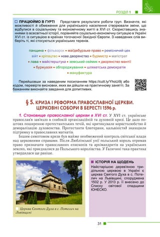 РОЗДІЛ 1 1
31
Представте результати роботи груп. Визначте, які
ля українського населення створювали зміни, що
економічному житті в XVI ст. Скориставшись зна-
орівняйте соціально-економічну ситуацію в Україні
х тогочасної Західної Європи. З наведених слів ви-
аїнських теренів.
панщина  фільварок  маґдебурзьке право ремісничий цех
війт  кріпацтво  нове дворянство  бурмистр  магістрат
 лава  майстерштука  земський сеймик  дворянство мантії
 буржуазія  обгороджування  шляхетська демократія
 мануфактура
им посиланням https://cutt.ly/YhoUi9j або
их ви дійшли на практичному занятті. За
я для допитливих.
§ 5. КРИЗА І РЕФОРМА ПРАВОСЛАВНОЇ ЦЕРКВИ.
ЦЕРКОВНІ СОБОРИ В БЕРЕСТІ 1596 р.
1. Ñòàíîâèùå ïðàâîñëàâíîї öåðêâè â XVI ñò. У XVI ст. українське
православ’я зав’язло в глибокій організаційній та духовній кризі. Це дало по-
штовх поширенню протестантських течій, які критикували користолюбство й
деморалізацію духовенства. Протестанти (лютерани, кальвіністи) знаходили
підтримку в православних магнатів.
Іншим симптомом кризи був майже необмежений контроль світської влади
над церковними справами. Після Люблінської унії польський король отримав
право призначати православних єпископів та архімандритів на українських
землях, які приєдналися до Польського королівства. У Галичині така практика
утвердилася ще раніше.
Церква Святого Духа в с. Потелич на
Львівщині
ІСТОРІЯ НА ЩОДЕНЬ
Найстарішою дерев’яною три-
дільною церквою в Україні є
церква Святого Духа в с. Поте-
лич на Львівщині, споруджена
1502 р. У 2013 р. її внесено до
Списку світової спадщини
ЮНЕСКО.
ПРАЦЮЙМО В ГУРТІ П
можливості й обмеження дл
відбулися в соціальному та
ннями із всесвітньої історії, п
XVI ст. із ситуацією в країнах
беріть ті, які стосуються укра
панщина  фільваро
війт  кріпа
ацтво  н
 лава  майс
стершту
 б
бу
уржуазія
я  обго
Перейшовши за наведени
кодом, перевірте висновки, як
бажанням виконайте завдання
 