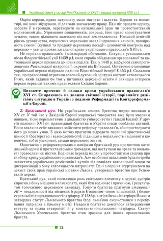 Українські землі у складі Речі Посполитої (XVI – перша половина XVII ст.)
32
Окрім короля, право патронату мали магнати і шляхта. Церкви та монас-
тирі, які вони збудували, підлягали звичаєвому праву. Пан міг продати церкву,
забрати її в громади, перетворити на католицький храм чи протестантський
молитовний дім. Утримання священників, зокрема, їхнє право користуватися
землею, також цілковито залежало від волі землевласника. Низький освітній
рівень духовенства, порушення моральних засад і церковних канонів, пошире-
ність симонії (купівлі та продажу церковних посад) і цілковитий контроль над
церквою – усе це прояви загальної кризи українського православ’я XVI ст.
Не сприяли православ’ю і міжнародні обставини. Ситуація ускладнилася
після Флорентійської унії (1439 р.), коли спроба об’єднання православної та ка-
толицької церков призвела до нових поділів. Так, у 1448 р. відбулося самопрого-
лошення Московської митрополії, окремої від Київської. Остаточно становище
української церкви підірвало падіння Візантійської імперії (1453 р.). Склалося
так, що православні втратили власний духовний центр на кшталт католицького
Риму, який задавав би тон у питаннях церковної освіти й захищав інтереси
церкви перед світськими правителями Східної Європи.
Визначте причини й ознаки кризи українського православ’я
XVI ст. Спираючись на знання світової історії, порівняйте релі-
гійну ситуацію в Україні з подіями Реформації та Контрреформа-
ції в Європі.
2. Áðàòñüêèé ðóõ. На українських землях братства мирян виникли в
XV ст. У той час у Західній Європі мирянські товариства вже були масовим
явищем, тісно переплетеним з діяльністю університетів і гільдій (цехів). У дру-
гій половині XVI ст. православні братства в Україні стали особливо активні.
Вони взяли на себе завдання здійснити реформу православ’я, аби пристосувати
його до нових умов. З цією метою прагнули відродити первинні християнські
цінності (братерство і взаємодопомогу), підвищити моральність і відновити ка-
нонічні, тобто узаконені, засади церковного життя.
Одночасно з реформаторськими намірами братський рух протистояв като-
лицькій церкві й протестантським громадам, які наступали на права та вольно-
сті православних містян. Водночас перехід мирян у протестантизм свідчив про
глибоку кризу українського православ’я. Але особливо нагальною була потреба
захистити українських ремісників і купців від свавілля католицької влади та
дискримінації з боку католицького патриціату. Одні з перших згуртувалися на
захист своїх прав українські містяни Львова, утворивши братство при Успен-
ській церкві.
Братський рух, який посилював роль світського елементу в церкві, зустрів
спротив з боку місцевого єпископату, який був водночас і причиною, і результа-
том тогочасного церковного занепаду. Тому-то братства прагнули ставропі-
гії – незалежності від місцевих ієрархів (головним чином єпископів), і безпо-
ї
середньої підпорядкованості патріарху. У 1586 р. антіохійський патріарх Йоаким
р р
затвердив статут Львівського братства (тоді львів’яни скористалися з перебу-
вання патріарха в їхньому місті). Невдовзі братство домоглося затвердження
статуту та права ставропігії й у константинопольського патріарха. Статут
Львівського Успенського братства став зразком для інших православних
братств.
 