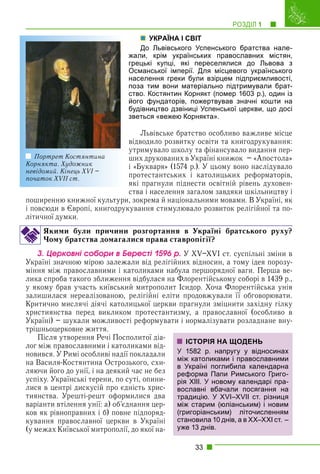 РОЗДІЛ 1 1
33
УКРАЇНА І СВІТ
До Львівського Успенського братства нале-
жали, крім українських православних містян,
грецькі купці, які переселялися до Львова з
Османської імперії. Для місцевого українського
населення греки були взірцем підприємливості,
поза тим вони матеріально підтримували брат-
ство. Костянтин Корнякт (помер 1603 р.), один із
його фундаторів, пожертвував значні кошти на
будівництво дзвіниці Успенської церкви, що досі
зветься «вежею Корнякта».
Львівське братство особливо важливе місце
відводило розвитку освіти та книгодрукування:
утримувало школу та фінансувало видання пер-
ших друкованих в Україні книжок – «Апостола»
і «Букваря» (1574 р.). У цьому воно наслідувало
протестантських і католицьких реформаторів,
які прагнули піднести освітній рівень духовен-
ства і населення загалом завдяки шкільництву і
поширенню книжної культури, зокрема й національними мовами. В Україні, як
і повсюди в Європі, книгодрукування стимулювало розвиток релігійної та по-
літичної думки.
Якими були причини розгортання в Україні братського руху?
Чому братства домагалися права ставропігії?
3. Öåðêîâíі ñîáîðè â Áåðåñòі 1596 ð. У XV–XVI ст. суспільні зміни в
Україні значною мірою залежали від релігійних відносин, а тому ідея порозу-
міння між православними і католиками набула першорядної ваги. Перша ве-
лика спроба такого зближення відбулася на Флорентійському соборі в 1439 р.,
у якому брав участь київський митрополит Ісидор. Хоча Флорентійська унія
залишилася нереалізованою, релігійні еліти продовжували її обговорювати.
Критично мислячі діячі католицької церкви прагнули зміцнити західну гілку
християнства перед викликом протестантизму, а православної (особливо в
Україні) – шукали можливості реформувати і нормалізувати розладнане вну-
трішньоцерковне життя.
Після утворення Речі Посполитої діа-
лог між православними і католиками від-
новився. У Римі особливі надії покладали
на Василя-Костянтина Острозького, схи-
ляючи його до унії, і на деякий час не без
успіху. Українські терени, по суті, опини-
лися в центрі дискусій про єдність хрис-
тиянства. Урешті-решт оформилися два
варіанти втілення унії: а) об’єднання цер-
ков як рівноправних і б) повне підпоряд-
кування православної церкви в Україні
(у межах Київської митрополії, до якої на-
ІСТОРІЯ НА ЩОДЕНЬ
У 1582 р. напругу у відносинах
між католиками і православними
в Україні поглибила календарна
реформа Папи Римського Григо-
рія ХІІІ. У новому календарі пра-
вославні вбачали посягання на
традицію. У XVI–XVII ст. різниця
між старим (юліанським) і новим
(григоріанським) літочисленням
становила 10 днів, а в ХХ–XXI ст. –
уже 13 днів.
Портрет Костянтина
Корнякта. Художник
невідомий. Кінець XVI –
початок XVII ст.
 