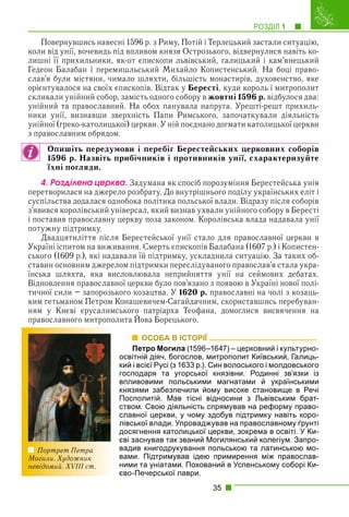 РОЗДІЛ 1 1
35
Повернувшись навесні 1596 р. з Риму, Потій і Терлецький застали ситуацію,
коли від унії, вочевидь під впливом князя Острозького, відвернулися навіть ко-
лишні її прихильники, як-от єпископи львівський, галицький і кам’янецький
Гедеон Балабан і перемишльський Михайло Копистенський. На боці право-
слав’я були містяни, чимало шляхти, більшість монастирів, духовенство, яке
орієнтувалося на своїх єпископів. Відтак у Бересті, куди король і митрополит
скликали унійний собор, замість одного собору в жовтні 1596 р. відбулося два:
унійний та православний. На обох панувала напруга. Урешті-решт прихиль-
ники унії, визнавши зверхність Папи Римського, започаткували діяльність
унійної (греко-католицької) церкви. У ній поєднано догмати католицької церкви
з православним обрядом.
Опишіть передумови і перебіг Берестейських церковних соборів
1596 р. Назвіть прибічників і противників унії, схарактеризуйте
їхні погляди.
4. Ðîçäіëåíà öåðêâà. Задумана як спосіб порозуміння Берестейська унія
перетворилася на джерело розбрату. До внутрішнього поділу українських еліт і
суспільства додалася однобока політика польської влади. Відразу після соборів
з’явився королівський універсал, який визнав ухвали унійного собору в Бересті
і поставив православну церкву поза законом. Королівська влада надавала унії
потужну підтримку.
Двадцятиліття після Берестейської унії стало для православної церкви в
Україні іспитом на виживання. Смерть єпископів Балабана (1607 р.) і Копистен-
ського (1609 р.), які надавали їй підтримку, ускладнила ситуацію. За таких об-
ставин основним джерелом підтримки переслідуваного православ’я стала укра-
їнська шляхта, яка висловлювала неприйняття унії на сеймових дебатах.
Відновлення православної церкви було пов’язано з появою в Україні нової полі-
тичної сили – запорозького козацтва. У 1620 р. православні на чолі з козаць-
ким гетьманом Петром Конашевичем-Сагайдачним, скориставшись перебуван-
ням у Києві єрусалимського патріарха Теофана, домоглися висвячення на
православного митрополита Йова Борецького.
у ру р р ф
ОСОБА В ІСТОРІЇ
Петро Могила (1596–1647) – церковний і культурно-
освітній діяч, богослов, митрополит Київський, Галиць-
кий і всієї Русі (з 1633 р.). Син волоського і молдовського
господаря та угорської князівни. Родинні зв’язки із
впливовими польськими магнатами й українськими
князями забезпечили йому високе становище в Речі
Посполитій. Мав тісні відносини з Львівським брат-
ством. Свою діяльність спрямував на реформу право-
славної церкви, у чому здобув підтримку навіть коро-
лівської влади. Упроваджував на православному ґрунті
досягнення католицької церкви, зокрема в освіті. У Ки-
єві заснував так званий Могилянський колегіум. Запро-
вадив книгодрукування польською та латинською мо-
вами. Підтримував ідею примирення між православ-
ними та уніатами. Похований в Успенському соборі Ки-
єво-Печерської лаври.
Портрет Петра
Могили. Художник
невідомий. XVIII ст.
 