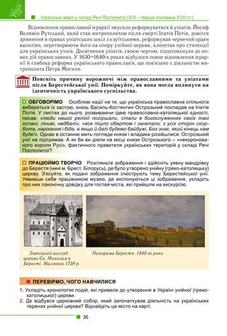 Українські землі у складі Речі Посполитої (XVI – перша половина XVII ст.)
36
Відновлення православної ієрархії змусило реформуватися й уніатів. Йосиф
Велямін Рутський, який став митрополитом після смерті Іпатія Потія, домігся
зрівняння в правах уніатських шкіл з єзуїтськими, реформував чернечий орден
василіян, перетворюючи його на опору унійної церкви, клопотав про стипендії
для українських учнів. Досягнення уніатів, своєю чергою, підштовхнули до но-
вих дій православних. У 1630–1640-х роках відбулося повне відновлення ієрар-
хії й глибока реформа українського православ’я, що пов’язано з діяльністю ми-
трополита Петра Могили.
Поясніть причину ворожнечі між православними та уніатами
після Берестейської унії. Поміркуйте, як вона могла вплинути на
ідентичність українського суспільства.
собливі надії на те, що українська православна спільнота
, князь Василь-Костянтин Острозький покладав на Іпатія
ього, розвиваючи ідею православно-католицької єдності,
релігії погіршали, стали в богослуженнях своїх такі
лі»; «все пішло обертом і занепало; з усіх сторін скор-
а, а якщо й далі будемо байдужі, Бог знає, який кінець нам
ню мить погляди князя і владики розійшлися: Острозький
як би ви діяли на місці князя Острозького – «некоронова-
актичного правителя українських територій у складі Речі
РЧО Розгляньте зображення і здійсніть уявну мандрівку
рест, Білорусь), де було утворено унійну (греко-католицьку)
подані зображення ілюструють тему Берестейської унії.
вником музею, де експонуються ці зображення, укладіть
відку для гостей міста, які прийшли на екскурсію.
Зовнішній вигляд
церкви Св. Миколая в
Бересті. Малюнок 1759 р.
Панорама Берестя. 1840-ві роки
1. Укладіть хронологію подій, які привели до утворення в Україні унійної (греко-
католицької) церкви.
2. Де відбувся церковний собор, який започаткував діяльність на українських
теренах унійної церкви? Віднайдіть це місто на карті.
ОБГОВОРІМО Ос
вибереться із застою
Потія. У листах до нь
писав: «люди нашої
оспані, ліниві, недбал
бота, нарікання і біда
буде!». Однак в остан
унії не підтримав. А я
ного короля Русі», фа
Посполитої?
ПРАЦЮЙМО ТВОР
до Берестя (нині м. Бр
церкву. З’ясуйте, як п
Уявивши себе праців
про них лаконічну дов
ПЕРЕВІРМО, ЧОГО НАВЧИЛИСЯ
 