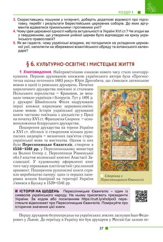 РОЗДІЛ 1 1
37
3. Скориставшись пошуком у інтернеті, доберіть додаткові відомості про підго-
товку, перебіг і результати Берестейських церковних соборів. До яких аргу-
ментів вдавалися прихильники і противники унії?
4. Чому ідея церковної єдності набула актуальності в Україні XVI ст.? Чи згодні ви
з твердженням, що утворення унійної церкви було відповіддю на кризу укра-
їнського православ’я?
5. Як ви гадаєте, чому українські владики, які погодилися на укладення церков-
ної унії, наполягли на збереженні візантійського обряду та юліанського кален-
даря?
§ 6. КУЛЬТУРНООСВІТНЄ І МИСТЕЦЬКЕ ЖИТТЯ
1. Êíèãîâèäàííÿ. Найпримітнішою ознакою нового часу стало книгодру-
кування. Першою друкованою книжкою українського автора була «Прогнос-
тична оцінка поточного 1483 року» Юрія Дрогобича, що з’явилася латинською
мовою в одній із римських друкарень. Початки
кириличного друкарства пов’язані зі столицею
Польського королівства – Краковом, де меш-
кало чимало українців і білорусів. Тут у 1491 р.
у друкарні Швайпольта Фіоля надруковано
перші книжки кирилицею церковнослов’ян-
ською мовою. Історія української друкованої
книги частково пов’язана з діяльністю у Празі
на початку XVI ст. Франциска Скорини – осно-
воположника білоруського друкарства.
Поширення друкарства на терени України
в XVI ст. збіглося зі створенням кількох руко-
писних шедеврів – визначних пам’яток старо-
української мови та мистецтва. Одним із них
було Пересопницьке Євангеліє, створене в
1556–1561 рр. у Пересопницькому монастирі
на Волині (тепер с. Пересопниця Рівненської
обл.) коштом волинської княгині Анастасії За-
славської. У художньому оформленні книг
того часу переважав плетінчастий і рослинний
орнамент. Поширенню рукописної книги спри-
яло виробництво паперу: один із перших папе-
рових млинів (папірня) на території України
з’явився в Буську в 1539–1541 рр.
Першу друкарню безпосередньо на українських землях заснував Іван Федо-
рович у Львові. До переїзду в Україну він був друкарем у Москві (де зазнав пе-
Сторінка з
Пересопницького Євангелія
ІСТОРІЯ НА ЩОДЕНЬ Пересопницьке Євангеліє – один із
символів українського народу. На ньому присягають президенти
України. За кодом або посиланням https://cutt.ly/xhoIpoG пере-
гляньте відеосюжет про Пересопницьке Євангеліє. Поміркуйте про
історичне значення цієї книги.
 