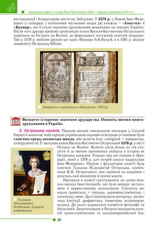 Українські землі у складі Речі Посполитої (XVI – перша половина XVII ст.)
38
реслідувань) і білоруському містечку Заблудові. У 1574 р. у Львові Іван Федо-
рович у співпраці з освіченими містянами видав дві книжки – «Апостол» і
«Буквар», які й стали першими друкованими виданнями на теренах України.
Після того друкар прийняв пропозицію князя Василя-Костянтина Острозького
переїхати до Острога на Волині, де формувався потужний освітній осередок.
Там у 1578 р. вийшов друком ще один «Буквар» («Азбука»), а в 1581 р. видано
знамениту Острозьку Біблію.
Сторінки з львівського «Апостола». 1574 р.
Визначте історичне значення друкарства. Опишіть витоки книго-
друкування в Україні.
2. Îñòðîçüêà êîëåãіÿ. Першим вищим навчальним закладом у Східній
Європі й водночас найстаршою українською науково-освітньою установою була
слов’яно-греко-латинська школа, або колегія (лат. collegium – товариство,
співдружність). Її заснував князь Василь-Костянтин Острозький
р g
1576 р. у місті
Острозі на Волині. Колегія діяла більш як пів сто-
ліття й за іменем засновника увійшла в історію як
Острозька академія. Уперше про неї згадано в «Бук-
варі», який у 1578 р. для потреб школи надрукував
Іван Федорович. Однією з фундаторок колегії була
княгиня Гальшка (Єлизавета) Острозька, племін-
ниця В.-К. Острозького, яка заповіла на академію і
шпиталь свої володіння й значні кошти.
Навчання в колегії ґрунтувалося на «семи віль-
них науках (мистецтвах)», які було вперше застосо-
вано в православному шкільництві. Спочатку ви-
вчали граматику – грецьку, церковнослов’янську і
латинську мови. Далі опановували риторику, діалек-
тику (логіку), арифметику, геометрію, астрономію,
музику. До цього додавалися елементи філософії та
богослов’я. Започатковане в Острозі поєднання влас-
ної греко-слов’янської та західноєвропейської (ла-
Гальшка
(Єлизавета)
Острозька. Сучасне
зображення
 