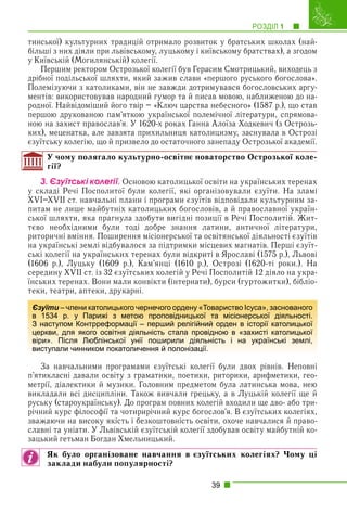 РОЗДІЛ 1 1
39
тинської) культурних традицій отримало розвиток у братських школах (най-
більші з них діяли при львівському, луцькому і київському братствах), а згодом
у Київській (Могилянській) колегії.
Першим ректором Острозької колегії був Герасим Смотрицький, виходець з
дрібної подільської шляхти, який зажив слави «першого руського богослова».
Полемізуючи з католиками, він не завжди дотримувався богословських аргу-
ментів: використовував народний гумор та й писав мовою, наближеною до на-
родної. Найвідоміший його твір – «Ключ царства небесного» (1587 р.), що став
першою друкованою пам’яткою української полемічної літератури, спрямова-
ною на захист православ’я. У 1620-х роках Ганна Алоїза Ходкевич (з Острозь-
ких), меценатка, але завзята прихильниця католицизму, заснувала в Острозі
єзуїтську колегію, що й призвело до остаточного занепаду Острозької академії.
У чому полягало культурно-освітнє новаторство Острозької коле-
гії?
3. Єçóїòñüêі êîëåãії. Основою католицької освіти на українських теренах
у складі Речі Посполитої були колегії, які організовували єзуїти. На зламі
XVI–XVII ст. навчальні плани і програми єзуїтів відповідали культурним за-
питам не лише майбутніх католицьких богословів, а й православної україн-
ської шляхти, яка прагнула здобути вигідні позиції в Речі Посполитій. Жит-
тєво необхідними були тоді добре знання латини, античної літератури,
риторичні вміння. Поширення місіонерської та освітянської діяльності єзуїтів
на українські землі відбувалося за підтримки місцевих магнатів. Перші єзуїт-
ські колегії на українських теренах були відкриті в Ярославі (1575 р.), Львові
(1606 р.), Луцьку (1609 р.), Кам’янці (1610 р.), Острозі (1620-ті роки.). На
середину XVII ст. із 32 єзуїтських колегій у Речі Посполитій 12 діяло на укра-
їнських теренах. Вони мали конвікти (інтернати), бурси (гуртожитки), бібліо-
теки, театри, аптеки, друкарні.
За навчальними програмами єзуїтські колегії були двох рівнів. Неповні
п’ятикласні давали освіту з граматики, поетики, риторики, арифметики, гео-
метрії, діалектики й музики. Головним предметом була латинська мова, нею
викладали всі дисципліни. Також вивчали грецьку, а в Луцькій колегії ще й
руську (староукраїнську). До програм повних колегій входили ще дво- або три-
річний курс філософії та чотирирічний курс богослов’я. В єзуїтських колегіях,
зважаючи на високу якість і безкоштовність освіти, охоче навчалися й право-
славні та уніати. У Львівській єзуїтській колегії здобував освіту майбутній ко-
зацький гетьман Богдан Хмельницький.
Як було організоване навчання в єзуїтських колегіях? Чому ці
заклади набули популярності?
Єзуїти – члени католицького чернечого ордену «Товариство Ісуса», заснованого
в 1534 р. у Парижі з метою проповідницької та місіонерської діяльності.
З наступом Контрреформації – перший релігійний орден в історії католицької
церкви, для якого освітня діяльність стала провідною в «захисті католицької
віри». Після Люблінської унії поширили діяльність і на українські землі,
виступали чинником покатоличення й полонізації.
 