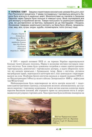 РОЗДІЛ 1 1
43
Завдяки сприятливим економічним умовам більшість міст
оцвітали. У жваву господарську і торговельну діяльність Єв-
й українські землі. Монополістами на торгівлю із Західною
нськ були польські й німецькі купці. Вони скуповували все
убіжних містах. Товари польського та українського виробни-
лися на Балтику, прямували аж до Амстердама і Лондона.
ми українського експорту на Захід були збіжжя, продоволь-
ра, шкури, худоба, лісоматеріали, попіл (поташ) тощо.
У XVI – першій половині XVII ст. на теренах України нараховувалося
близько тисячі міських поселень. Поряд із великими містами поставали неве-
ликі містечка. Їхня поява була зумовлена потребою в нових адміністративно-
р
територіальних, ремісничих і торговельних центрах, а надто оборонних пунк-
тах від нападів кримських і буджацьких татар. Деякі з містечок, дістаючи
маґдебурзьке право, переходили в категорію міст, інші занепадали і перетворю-
валися на села. Особливо багато містечок виникло в першій половині XVII ст.
на Наддніпрянщині («Реєстр всього війська Запорозького» 1649 р. зафіксував
там 90 містечок).
Найпоширенішим було перетворення на міста центрів волостей – подат-
ково-адміністративних одиниць у володіннях великих землевласників, що слу-
жили водночас і торговими осередками. З цією метою власник клопотав перед
королем (великим князем), аби отримати право на заснування міста й запро-
вадження регулярних торгових днів. Така практика була особливо поширена на
УКРАЇНА І СВІТ
Речі Посполитої про
ропи було втягнуто
Європою через Гда
для експорту в пору
цтва, які доставлял
Основними товарам
ство, мед, віск, хутр
Галери і баржі з
товарами і
збіжжям на Віслі.
Фрагмент
картини Ісаака
ван ден Блока
«Алегорія
гданської
торгівлі». 1608 р.
Вид на Черкаський замок
(фортецю) XVI ст. Музейна
діорама (худ. О. Казанський,
1985 р.)
 