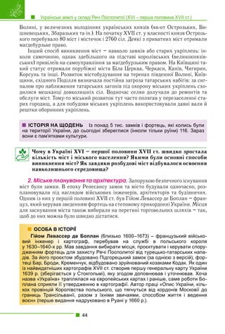 Українські землі у складі Речі Посполитої (XVI – перша половина XVII ст.)
44
Волині, у величезних володіннях українських князів (як-от Острозьких, Ви-
шневецьких, Збаразьких та ін.). На початку XVII ст. у власності князя Острозь-
кого перебувало 80 міст і містечок і 2760 сіл. Деякі з приватних міст отримали
маґдебурзьке право.
Інший спосіб виникнення міст – навколо замків або старих укріплень: ін-
коли самочинно, однак здебільшого на підставі королівських (великокнязів-
ських) привілеїв на самоуправління за маґдебурзьким правом. На Київщині та-
кий статус отримали порубіжні міста Біла Церква, Черкаси, Канів, Чигирин,
Корсунь та інші. Розвиток містобудування на теренах південної Волині, Київ-
щини, східного Поділля визначала постійна загроза татарських набігів: за сиг-
налом про наближення татарських загонів під охорону міських укріплень схо-
дилися мешканці довколишніх сіл. Водночас селян долучали до ремонтів та
обслуги міст. Тому-то міський розвиток тут часто полягав у перезаселенні ста-
рих городищ, а для побудови міських укріплень використовували давні вали й
рештки оборонних укріплень.
Чому в Україні XVI – першої половини XVII ст. швидко зростала
кількість міст і міського населення? Якими були основні способи
виникнення міст? Як завдяки розбудові міст відбувалося освоєння
навколишнього середовища?
2. Ìіñüêå ïëàíóâàííÿ òà àðõіòåêòóðà. Запорукою безпечного існування
міст були замки. В епоху Ренесансу замок та місто будували одночасно, роз-
плановували під наглядом військових інженерів, архітекторів та будівничих.
Одним із них у першій половині XVII ст. був Гійом Левассер де Боплан – фран-
цуз, який керував зведенням фортець на степовому прикордонні України. Місця
для заснування міста також вибирали на перетині торговельних шляхів – так,
щоб до них можна було швидко дістатися.
РІЇ
де Боплан (близько 1600–1673) – французький військо-
тограф, перебував на службі в польського короля
в завдання вибирати місця, проєктувати і керувати спору-
я захисту Речі Посполитої від турецько-татарських напа-
збудовано Підгорецький замок (за однією з версій), фор-
менчук, відбудовано зруйнований козаками Кодак. Як один
тографів XVII ст. створив першу генеральну карту України
у Стокгольмі), яку згодом доповнював і уточнював. Хоча
лялася на європейських картах і раніше, саме роботи Бо-
ердженню в картографії. Автор праці «Опис України, кіль-
вства польського, що тягнуться від кордонів Московії до
ії, разом з їхніми звичаями, способом життя і ведення
я надруковано в Руані у 1660 р.).
ІСТОРІЯ НА ЩОДЕНЬ Із понад 5 тис. замків і фортець, які колись були
на території України, до сьогодні збереглися (інколи тільки руїни) 116. Зараз
вони є пам’ятками культури.
ОСОБА В ІСТОР
Гійом Левассер д
вий інженер і карт
у 1630–1640-х рр. Мав
дженням фортець дл
дів. За його проєктом
теці Бар, Броди, Крем
із найвидатніших карт
1639 р. (зберігається
назва «Україна» трапл
плана сприяли її утве
кох провінцій Королів
границь Трансільвані
воєн» (перше видання
 