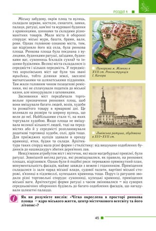 РОЗДІЛ 1 1
45
Міську забудову, окрім площ та вулиць,
складали церкви, костели, синагоги, замки,
палаци, ратуші, кам’яні та муровані будинки
з крамницями, шинками та складами різно-
манітних товарів. Мали міста й оборонні
споруди: міські мури, башти, брами, вали,
рови. Однак головною ознакою міста, тим,
що відрізняло його від села, була ринкова
площа. Ринкова площа була поєднана з ву-
лицями, будинками ратуші, заїздами, будин-
ками ваг, суконниць (складів сукна) та ін-
шими будівлями. Великі міста складалися із
середмістя і кількох передмість. У передміс-
тях королівських міст ще були так звані
юридики, тобто ділянки землі, заселені
магнатськими чи шляхетськими підданими.
Там жили головним чином позацехові реміс-
ники, які не сплачували податків до міської
казни, але конкурували з цеховиками.
Засновники міст передбачали торго-
вельне призначення ринкових площ, щоб
вони вміщували багато людей, возів, худоби
та розмаїтого товару в ярмаркові дні. Це
впливало на розміри та ширину вулиць, що
вели до неї. Найбільшими стали ті, на яких
торгували худобою. Якщо площа не вміщу-
вала великої кількості людей, тоді на перед-
містях або й у середмісті розплановували
додаткові торговиці худоби, солі, дрів тощо.
Для приїжджих купців здавали в оренду
крамниці, ятки, будки та склади. Архітек-
тура таких споруд мала різні форми і стилістику: від вишукано оздоблених бу-
динків до нашвидкуруч збитих дерев’яних лав.
Невід’ємним атрибутом міст і містечок, які мали маґдебурзькі привілеї, були
ратуші. Зовнішній вигляд ратуш, які розміщувалися, як правило, на ринкових
площах, відрізнявся. Однак були й подібні риси: переважно прямокутний план,
монументальність фасадів, майже завжди з вежею і годинником. Приміщення
складалися із зали нарад міської влади, судової палати, вартівні міської сто-
рожі, в’язниці в підземеллі, купецьких крамниць тощо. Поруч із ратушею зво-
дили різні торговельні споруди: суконниці, купецькі крамниці, приміщення
міської ваги. Архітектурні форми ратуші з часом змінювалися – від суворих
середньовічних оборонних будівель до багато оздоблених фасадів, що нагаду-
вали шляхетні палаццо.
Як ви розумієте вислів: «Чітко окреслена в просторі ринкова
площа – ядро міського життя, центр містечкового всесвіту та його
літопис»?
Панорама м. Жовкви в
XVII ст. Реконструкція
І. Качора
Львівська ратуша, збудована
в XVI–XVII ст.
 