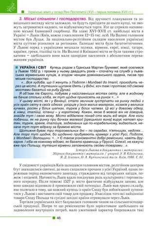 Українські землі у складі Речі Посполитої (XVI – перша половина XVII ст.)
46
3. Ìіñüêі ñïіëüíîòè і ãîñïîäàðñòâî. Від зручності планування та зо-
внішнього вигляду міста залежало, чи будуть приїздити до нього купці, чи змо-
жуть затриматися надовго, чи відбуватимуться торги. Усе це сприяло наповне-
нню міської (замкової) скарбниці. На зламі XVI–XVII ст. найбільші міста в
Україні – Львів і Київ, кожне з населенням 12–15 тис. осіб. На Волині головним
містом був Луцьк. За національно-релігійним складом населення українські
міста суттєво різнилися за регіонами. Галицькі міста були багатоетнічними.
У Львові поряд з українцями мешкали поляки, вірмени, євреї, німці, татари,
караїми, греки, італійці та ін. На Волині й Київщині міста не були такими стро-
катими – здебільшого вони мали однорідне населення з абсолютним перева-
жанням українців.
Купець родом з Гданська Мартин Ґруневеґ, який оселився
жив у ньому двадцять років – спочатку на службі у львів-
пців, а згодом ченцем домініканського ордена, писав про
о її женуть з Поділля і Молдавії до Італії, проходить че-
ешніх щупаків їдять і у Відні, хоч там і протікає під сімома
а рибу Дунай.
пи, побував у найславніших містах світу, але в жодному
а, як тут щодня приносять на ринок <…>
і у Венеції, стало звичним зустрічати на ринку людей з
х одягах: угорців у їхніх малих магерках, козаків у великих
х шапках, турків у білих чалмах. Ці всі у довгому одягу,
нці – у короткому. Кожен, якою б мовою він не говорив,
ову. Місто віддалене понад сто миль від моря. Але коли
при бочках малвазії [грецького вина] вирує натовп кри-
алійців, зодягнених ще по-корабельному, видається, не-
у за брамою міста.
ри торговельних дні – по середах, п’ятницях, неділях…
Але торг тут щодня, бо щоденно прибувають крамарі з усієї Русі, Поділля,
. <…> Є також різноманітні добрі ремісники, навіть дру-
му відомо, як багато крамниць у Пруссії, Сілезії, не кажучи
ешні вірмени заповнюють своїми товарами…».
Історія Львова в документах і матеріалах:
Збірник документів і матеріалів / упоряд. У. Я. Єдлінська,
Я. Д. Ісаєвич, О. А. Купчинський та ін. Київ, 1986. С. 61.
У свідомості українців Київ залишався головним містом, релігійним центром
(тут знаходилися святині, до яких сходилися прочани з усієї України), однак пе-
реживав період економічного занепаду, страждаючи від татарських наїздів, по-
жеж і епідемій. Натомість Львів вдало поєднував роль культурного і торговель-
ного осередку. Після пожежі 1527 р. місто фактично відбудували заново, але
воно швидко відновило й примножило свій потенціал. Львів мав право складу,
яке полягало в тому, що кожний купець із країн Сходу був зобов’язаний зупини-
тися у Львові і виставити свій товар для продажу. Унаслідок того всі найцінніші
товари Сходу Польща та сусідні західні країни отримували через Львів.
Торгівля українських міст базувалася головним чином на сільськогосподар-
ській продукції. Попри те що ремісництво було зорієнтоване здебільшого на
задоволення внутрішніх потреб, мало ужитковий характер (переважали такі
УКРАЇНА І СВІТ
у Львові 1582 р. і прож
ських вірменських куп
міське господарство:
«…Вся худоба, що
рез це місто. А туте
мостами багатий на
Я об’їхав пів Європ
не бачив стільки хліба
У цьому місті, як і
усіх країн світу в своїх
кучмах, росіян у білих
а німці, італійці, іспан
знайде тут і свою мо
побачиш, як на ринку
тян, турків, греків, іт
наче тут порт відразу
Щотижня буває тр
Але торг тут щодня
з Молдавії і Волощини
карня. І хіба не кожном
вже про Польщу, туте
 