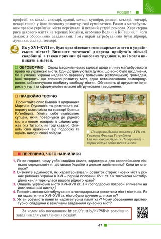 РОЗДІЛ 1 1
47
професії, як ковалі, слюсарі, кравці, шевці, кушніри, римарі, котлярі, гончарі,
пекарі тощо), у його високому розвитку годі сумніватися. Разом з маґдебурзь-
ким правом українські міста переймали й цеховий устрій ремесла. Характерна
риса цехового життя на теренах України, особливо Волині й Київщині, – його
зв’язок з оборонними завданнями. Тому вкрай затребуваними були зброярі,
лучники, сідлярі, теслярі.
Як у XVI–XVII ст. було організоване господарське життя в україн-
ських містах? Визначте тогочасні джерела прибутків міської
скарбниці, а також причини фінансових труднощів, які могли ви-
никати в містян.
еред істориків немає єдності щодо впливу маґдебурзького
іста. Одні дотримуються думки, що воно було шкідливим,
надавало перевагу польським (католицьким) громадам.
прияло розвитку міст, адже встановлювало самовряду-
о особисту свободу містян. Обговоріть ці аргументи істо-
мулюйте власне обґрунтоване твердження.
РЧО
вова із щоденника
та розгляньте па-
а гравюрі Франца
себе львівським
нувся до рідного
ом із східних дер-
тоді казали). Опи-
від подорожі та
оїздки.
1. Як ви гадаєте, чому урбанізаційна хвиля, характерна для європейського піз-
нього середньовіччя, дісталася України з деяким запізненням? Коли це ста-
лося?
2. Визначте відмінності, які характеризували розвиток старих і нових міст у різ-
них регіонах України в XVI – першій половині XVII ст. Як тогочасна містобу-
дівна хвиля торкнулася вашого рідного краю?
3. Опишіть українське місто XVI–XVII ст. Як господарські потреби впливали на
його зовнішній вигляд?
4. Поясніть зв’язок містобудування з господарським розвитком міст і містечок. Як
ви гадаєте, чи в XVI–XVII ст. місто було зручним для життя?
5. Як ви розумієте поняття «архітектурна пам’ятка»? Чому збереження архітек-
турної спадщини є важливим завданням сучасних міст?
За кодом або посиланням https:/
/cutt.ly/hkP8Rvh розміщено
завдання для узагальнення розділу.
ОБГОВОРІМО Се
права на українські м
бо в умовах України
Інші твердять, що сп
вання, забезпечувало
риків у гурті та сформ
ПРАЦЮЙМО ТВОР
Прочитайте опис Льв
Мартина Ґруневеґа т
р
нораму цього міста на
Гоґенберґа. Уявіть с
купцем, який поверн
міста з новим товаро
жав («із Татарії», як т
шіть свої враження
оцініть вигоди своєї п
ПЕРЕВІРМО, ЧОГО НАВЧИЛИСЯ
Панорама Львова початку XVII ст.
Гравюра Франца Гоґенберґа
(за малюнком Аврелія Пасаротті) –
перше відоме зображення міста
 