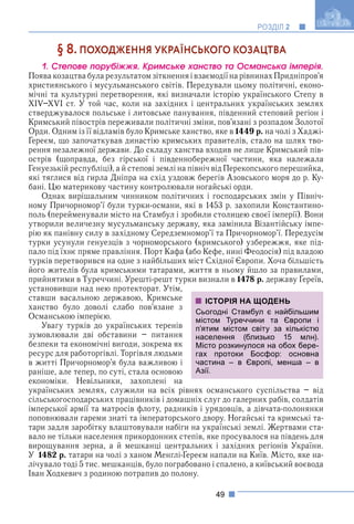 49
РОЗДІЛ 2
§ 8. ПОХОДЖЕННЯ УКРАЇНСЬКОГО КОЗАЦТВА
1. Ñòåïîâå ïîðóáіææÿ. Êðèìñüêå õàíñòâî òà Îñìàíñüêà іìïåðіÿ.
ПоявакозацтвабуларезультатомзіткненняівзаємодіїнарівнинахПридніпров’я
християнського і мусульманського світів. Передували цьому політичні, еконо-
мічні та культурні перетворення, які визначали історію українського Степу в
XIV–XVI ст. У той час, коли на західних і центральних українських землях
стверджувалося польське і литовське панування, південний степовий регіон і
Кримський півострів переживали політичні зміни, пов’язані з розпадом Золотої
Орди. Одним із її відламів було Кримське ханство, яке в 1449 р. на чолі з Хаджі-
Ґереєм, що започаткував династію кримських правителів, стало на шлях тво-
рення незалежної держави. До складу ханства входив не лише Кримський пів-
острів (щоправда, без гірської і південнобережної частини, яка належала
Генуезькій республіці), а й степові землі на північ від Перекопського перешийка,
які тяглися від гирла Дніпра на схід уздовж берегів Азовського моря до р. Ку-
бані. Цю материкову частину контролювали ногайські орди.
Однак вирішальним чинником політичних і господарських змін у Північ-
ному Причорномор’ї були турки-османи, які в 1453 р. захопили Константино-
поль (перейменували місто на Стамбул і зробили столицею своєї імперії). Вони
утворили величезну мусульманську державу, яка замінила Візантійську імпе-
рію як панівну силу в західному Середземномор’ї та Причорномор’ї. Передусім
турки усунули генуезців з чорноморського (кримського) узбережжя, яке під-
пало під їхнє пряме правління. Порт Кафа (або Кефе, нині Феодосія) під владою
турків перетворився на одне з найбільших міст Східної Європи. Хоча більшість
його жителів була кримськими татарами, життя в ньому йшло за правилами,
прийнятими в Туреччині. Урешті-решт турки визнали в 1478 р. державу Ґереїв,
установивши над нею протекторат. Утім,
ставши васальною державою, Кримське
ханство було доволі слабо пов’язане з
Османською імперією.
Увагу турків до українських теренів
зумовлювали дві обставини – питання
безпеки та економічні вигоди, зокрема як
ресурс для работоргівлі. Торгівля людьми
в житті Причорномор’я була важливою і
раніше, але тепер, по суті, стала основою
економіки. Невільники, захоплені на
українських землях, служили на всіх рівнях османського суспільства – від
сільськогосподарських працівників і домашніх слуг до галерних рабів, солдатів
імперської армії та матросів флоту, радників і урядовців, а дівчата-полонянки
поповнювали гареми знаті та імператорського двору. Ногайські та кримські та-
тари задля заробітку влаштовували набіги на українські землі. Жертвами ста-
вало не тільки населення прикордонних степів, яке просувалося на південь для
вирощування зерна, а й мешканці центральних і західних регіонів України.
У 1482 р. татари на чолі з ханом Менглі-Ґереєм напали на Київ. Місто, яке на-
лічувало тоді 5 тис. мешканців, було пограбовано і спалено, а київський воєвода
Іван Ходкевич з родиною потрапив до полону.
ІСТОРІЯ НА ЩОДЕНЬ
Сьогодні Стамбул є найбільшим
містом Туреччини та Європи і
п’ятим містом світу за кількістю
населення (близько 15 млн).
Місто розкинулося на обох бере-
гах протоки Босфор: основна
частина – в Європі, менша – в
Азії.
 