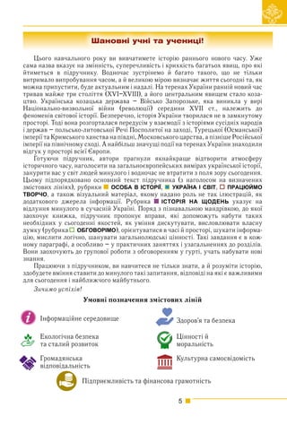 5
Цього навчального року ви вивчатимете історію раннього нового часу. Уже
сама назва вказує на змінність, суперечливість і крихкість багатьох явищ, про які
йтиметься в підручнику. Водночас зустрінемо й багато такого, що не тільки
витримало випробування часом, а й великою мірою визначає життя сьогодні та, як
можна припустити, буде актуальним і надалі. На теренах України ранній новий час
тривав майже три століття (XVI–XVIII), а його центральним явищем стало коза-
цтво. Українська козацька держава – Військо Запорозьке, яка виникла у вирі
Національно-визвольної війни (революції) середини XVII ст., належить до
феноменів світової історії. Безперечно, історія України творилася не в замкнутому
просторі. Тоді вона розгорталася передусім у взаємодії з історіями сусідніх народів
і держав – польсько-литовської Речі Посполитої на заході, Турецької (Османської)
імперії та Кримського ханства на півдні, Московського царства, а пізніше Російської
імперії на північному сході. А найбільш значущі події на теренах України знаходили
відгук у просторі всієї Європи.
Готуючи підручник, автори прагнули якнайкраще відтворити атмосферу
історичного часу, наголосити на загальноєвропейських вимірах української історії,
занурити вас у світ людей минулого і водночас не втратити з поля зору сьогодення.
Цьому підпорядковано основний текст підручника (з наголосом на визначених
змістових лініях), рубрики ОСОБА В ІСТОРІЇ, УКРАЇНА І СВІТ, ПРАЦЮЙМО
ТВОРЧО, а також візуальний матеріал, якому надано роль не так ілюстрацій, як
додаткового джерела інформації. Рубрика ІСТОРІЯ НА ЩОДЕНЬ указує на
відлуння минулого в сучасній Україні. Поряд з пізнавальною мандрівкою, до якої
заохочує книжка, підручник пропонує вправи, які допоможуть набути таких
необхідних у сьогоденні якостей, як уміння дискутувати, висловлювати власну
думку (рубрика ОБГОВОРІМО), орієнтуватися в часі й просторі, шукати інформа-
цію, мислити логічно, шанувати загальнолюдські цінності. Такі завдання є в кож-
ному параграфі, а особливо – у практичних заняттях і узагальненнях до розділів.
Вони заохочують до групової роботи з обговоренням у гурті, учать набувати нові
знання.
Працюючи з підручником, ви навчитеся не тільки знати, а й розуміти історію,
здобудете вміння ставити до минулого такі запитання, відповіді на які є важливими
для сьогодення і найближчого майбутнього.
Зичимо успіхів!
Підприємливість та фінансова грамотність
Здоров’я та безпека
Культурна самосвідомість
Інформаційне середовище
Громадянська
відповідальність
Цінності й
моральність
Екологічна безпека
та сталий розвиток
Умовні позначення змістових ліній
Шановні учні та учениці!
 