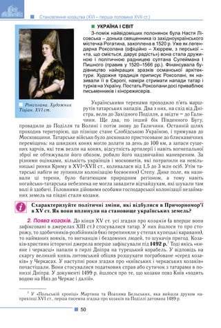 50
Становлення козацтва (XVI – перша половина XVII ст.)
УКРАЇНА І СВІТ
З-поміж найвідоміших полонянок була Настя Лі-
совська – донька священника із західноукраїнського
містечка Рогатина, захоплена в 1520 р. Уже як леген-
дарна Роксолана (офіційно – Хюррем, з перської –
«та, що сміється, дарує радість») вона стала дружи-
ною і політичною радницею султана Сулеймана І
Пишного (правив у 1520–1566 рр.). Фінансувала бу-
дівництво найкращих зразків османської архітек-
тури. Художня традиція приписує Роксолані, як на-
зивали її в Європі, наміри стримати напади татар і
турків на Україну. Постать Роксолани досі приваблює
письменників і кінорежисерів.
Українськими теренами проходило п’ять марш-
рутів татарських нападів. Два з них, на схід від Дні-
стра, вели до Західного Поділля, а звідти – до Гали-
чини. Ще два, по інший бік Південного Бугу,
провадили до Поділля та Волині і потім знову до Галичини. Останній шлях
проходив територією, що пізніше стане Слобідською Україною, і прямував до
Московщини. Татарське військо було досконало пристосоване до блискавичних
переміщень: на швидких конях могло долати за день до 100 км, а запаси суше-
них харчів, які теж везли на конях, відсутність артилерії і навіть вогнепальної
зброї не обтяжували його обозом, робило його надзвичайно маневреним. За
різними оцінками, кількість українців і московитів, які потрапили на невіль-
ницькі ринки Криму в XVI–XVII ст., коливалася від 1,5 до 3 млн осіб. Утім та-
тарські набіги не зупинили колонізацію (освоєння) Степу. Дике поле, як нази-
вали ці терени, було багатющим природним регіоном, а тому навіть
ногайсько-татарська небезпека не могла завадити відчайдухам, які шукали там
волі й здобичі. Головними дійовими особами господарської колонізації незайма-
них земель на півдні стали козаки.
Схарактеризуйте політичні зміни, які відбулися в Причорномор’ї
в XV ст. Як вони вплинули на становище українських земель?
2. Ïîÿâà êîçàêіâ. До кінця XV ст. усі згадки про козаків (а вперше вони
зафіксовані в джерелах ХІІІ ст.) стосувалися татар. У них йшлося то про сто-
рожу, то здобичників-розбійників (які перепиняли у степах купецькі каравани),
то найманих вояків, то вигнанців і бездомних людей, то шукачів пригод. Коза-
ків-християн історичні джерела вперше зафіксували під 1492 р.1
Тоді якісь «ки-
яне і черкасці» напали в гирлі Дніпра на турецький корабель. У відповідь на
скаргу великий князь литовський обіцяв розшукати пограбоване «серед коза-
ків» у Черкасах. У наступні роки згадки про «київських і черкаських козаків»
почастішали. Вони стосувалися податкових справ або сутичок з татарами в по-
низзі Дніпра. У документі 1499 р. йшлося про те, що козаки повз Київ «ходять
водою на Низ до Черкас і далій».
Роксолана. Художник
Тіціан. XVI ст.
1
У «Польській хроніці» Мартина та Йоахима Бєльських, яка вийшла друком на-
прикінці XVI ст., перша писемна згадка про козаків на Поділлі датована 1489 р.
 