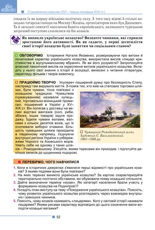 52
Становлення козацтва (XVI – перша половина XVII ст.)
глядали їх як ширшу військово-політичну силу. З того часу відомі й спільні ко-
зацько-татарські походи на Москву і Казань, організатором яких був Дашкович.
Та й загальні симпатії населення (навіть європейського, наляканого турецькою
загрозою) поступово схилялися на бік козаків.
Як виникло українське козацтво? Визначте чинники, які сприяли
зростанню його активності. Як ви гадаєте, у перші десятиліття
своєї історії козацтво було заняттям чи соціальним станом?
торикиня Наталя Яковенко, розмірковуючи про витоки й
українського козацтва, використала вислів «лицарі хри-
анському вбранні». Як ви його розумієте? Запропонуйте
вислів на окреслення витоків українського козацтва. Вкла-
ання з історії й асоціації, винесені з читання літератури,
ворів живопису.
РЧО Усупереч поширеній думці про безлюдність Степу,
ало життя. З-поміж тих, хто жив на степових торгових шля-
сно пов’язані з
ю. Чумацтвом
ивали купець-
ницький проми-
Україні у XV–
доставці на ве-
жів (солі, риби,
ів) задля про-
волами, вал-
ків возів, що їх
отамани. Біль-
яхів проходили
мку, з’єднуючи
аїни з узбереж-
овського морів.
му з таких шля-
у. З’ясуйте, якими теренами він проходив, і підготуйте де-
кілька записів до щоденника подорожі.
1. Коли в історичних джерелах з’явилися перші відомості про українських коза-
ків? З якими подіями вони були пов’язані?
2. На яких теренах виникло українське козацтво? За картою схарактеризуйте
територіально-політичні обставини, які обумовили появу козацької спільноти.
3. Дайте визначення терміна «козак». Які категорії населення брали участь у
формуванні козацтва на Подніпров’ї?
4. Укладіть план виступу на тему «Походження українського козацтва». Поясніть,
чому розвиток українського козацтва розглядають через взаємодію внутріш-
ніх і зовнішніх чинників.
5. Поясніть, чому козаків називають «лицарями». Кого у світовій історії називали
лицарями? Якими рисами характеру відповідно до цього означення мали во-
лодіти козацькі ватажки?
ОБГОВОРІМО Іст
початковий характер
стиянства в мусульм
власний лаконічний в
діть у нього свої зна
перегляду фільмів і тв
ПРАЦЮЙМО ТВОР
насправді там вирува
хах, були чумаки, тіс
козацькою традицією
(чумакуванням) нази
кий, торговельно-візн
сел, поширений в У
XIX ст. Він полягав у д
ликі відстані вантаж
збіжжя, інших товар
дажу. Їздили чумаки
ками з кількох десятк
очолювали виборні о
шість чумацьких шля
в південному напрям
внутрішні регіони Укра
жями Чорного та Азо
Уявіть себе на одном
хів – Ромоданівськом
кілька записів до щод
ПЕРЕВІРМО, ЧОГО НАВЧИЛИСЯ
Чумацький Ромоданівський шлях.
Художник С. Васильківський.
1901–1908 рр.
 