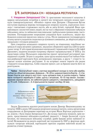 53
РОЗДІЛ 2
§ 9. ЗАПОРОЗЬКА СІЧ  КОЗАЦЬКА РЕСПУБЛІКА
1. Óòâîðåííÿ Çàïîðîçüêîї Ñі÷і. Із зростанням чисельності козацтва й
щоразу нагальнішою потребою в захисті від татарських нападів козаки праг-
нули самоорганізуватися. «Нічийні» терени між Дніпром і Південним Бугом
поступово вкривала мережа господарських опорних пунктів, укріплених посе-
лень і тимчасових сторожових постів, або ж засік (січей, городків). Вони при-
ваблювали з волостей нових людей, які на чолі з обраними отаманами набували
військових умінь та займалися мисливським і рибальським промислами, пасіч-
ництвом. Господарськими осередками уходників були зимівники, звідки від-
бувалося освоєння прилеглих земель і угідь. Після завершення господарського
сезону ватаги уходників сходилися до основного зимівника, де зберігали добуту
продукцію і готували реманент.
Ідея створення козацького опорного пункту на південному порубіжжі ви-
зрівала й серед місцевих урядовців, змушених обороняти край від набігів крим-
ських татар. У цій справі відзначився канівський і черкаський староста Остафій
Дашкович, надаючи козакам підтримку зброєю і продовольством. У 1533 р. він
представив сейму Польського королівства проєкт організації регулярної при-
кордонної служби. Згідно із задумом, одна група козаків мала б на чайках (чов-
нах-довбанках) вартувати біля дніпровських переправ, а друга – стерегти та-
тарські шляхи кінними роз’їздами. А на островах нижче порогів він радив
спорудити кілька фортець. Сейм схвалив проєкт, але за браком коштів його не
реалізували.
овен у вигляді видовбаної колоди (з липи або верби),
и. Довжина – 18–20 м, ширина й висота бортів – 3–4 м.
від стріл і куль кріпився пояс зі снопів очерету. Чайки
й лави, щоглу з вітрилом, 10–15 пар весел, носове і
забезпечували швидкість і маневреність, уміщували
6 фальконетів (гармат калібру 30 мм).
и
з
»
е
а
Задум Дашковича вдалося реалізувати князю Дмитру Вишневецькому на
початку 1550-х років. Об’єднавши розрізнені козацькі ватаги, князь організував
спорудження за Дніпровими порогами на острові Мала Хортиця укріплення –
це, власне, і була перша Запорозька Січ. До складу гарнізону входили, крім ко-
заків, представники військово-службової людності – бояри (шляхта), слуги
(селяни, які виконували військову службу), драби (рядові воїни найманої пі-
хоти). Незважаючи на досить короткий час існування (у 1557 р. фортецю зруй-
нувало татарське військо), хортицький гарнізон справив помітний вплив на
розвиток січової громади.
Чайка – безпалубний чо
по бортах обшитий дошками
Ззовні бортів для захисту в
мали поперечні переборки
кормове кермові весла, які
до 70 осіб. Озброєння – 4–6
Зображення чайки
запорозьких козаків з
книжки «Опис України»
Гійома Левассера де
Боплана
 