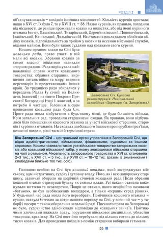 55
РОЗДІЛ 2
об’єднував козаків – вихідців із певних місцевостей. Кількість куренів зростала:
якщо в XVI ст. їх було 7, то у XVIII ст. – 38. Назви куренів, як правило, походили
від місцевості, де раніше проживали козаки на волостях, або від імені курінного
отамана (як-от, Пашківський, Титарівський, Дерев’янківський, Поповичівський,
Іванівський, Канівський, Дядьківський). На отаманів покладалися обов’язки об-
ліку козаків, відповідальність за прийом у козаки та несення військової служби,
відання майном. Вони були також суддями над козаками свого куреня.
Вищим органом влади на Січі була
козацька рада, право участі в ній
мали всі козаки. Зібрання козаків за
їхньої власної ініціативи називали
«чорною радою». Рада вирішувала най-
важливіші справи життя козацького
товариства: обрання старшини, вирі-
шення питань війни та миру, ведення
переговорів із представниками інших
країн. За традицією ради збиралися у
переддень Різдва (у січні), на Велик-
день (навесні) і на свято Покрови Пре-
святої Богородиці (тоді 1 жовтня), а за
потреби й частіше. Головним місцем
проведення козацької ради була Січ.
Проте рада могла відбуватися в будь-якому місці, де була більшість війська.
Крім загальних рад, проводили старшинські сходки. Як правило, вони відбува-
лися біля помешкання кошового отамана за участі військової старшини, стари-
ків і курінних отаманів. На сходках здебільшого йшлося про порубіжні роз’їзди,
незначні походи, різні таємні й термінові справи.
Головною особою на Січі був кошовий отаман, який зосереджував вій-
ськову, адміністративну, судову і духовну владу. Його, як і всю запорозьку стар-
у р у
шину, зазвичай обирали на щорічній січневій козацькій раді. Після обрання
кошовий отаман отримував булаву як символ влади. Усі накази отамана вико-
нували миттєво та незаперечно. Попри це отаман, якого неофіційно називали
«батьком», не був необмеженим володарем, а тільки «першим серед рівних».
У будь-який час рада могла його переобрати. Помічників кошового отамана –
суддю, осавула (стежив за дотриманням порядку на Січі, у воєнний час – у та-
борі) і писаря – також обирали на загальній раді. Писаного права на Запорожжі
не було, судочинство здійснювали відповідно до козацьких звичаїв. Найтяж-
чими злочинами вважали зраду, порушення військової дисципліни, убивство
товариша, крадіжку. На Січі постійно перебувало від кількох сотень до кількох
тисяч козаків. Для проведення походів з-поміж старшини вибирали гетьмана.
Кіш Запорозької Січі – центральний орган управління в Запорозькій Січі, що
відав адміністративними, військовими, фінансовими, судовими та іншими
справами. Кошем називали також усе військове товариство запорозьких коза-
ків або козацький військовий табір, у якому знаходилася військова старшина
на чолі з отаманом. Чисельність запорозького товариства в XVI ст. становила
2–3 тис., у XVII ст. – 5 тис., а у XVIII ст. – 10–12 тис. (разом із зимівниками і
слободами близько 100 тис. осіб).
Запорозька Січ. Сучасна
реконструкція. Національний
заповідник «Хортиця» (м. Запоріжжя)
 