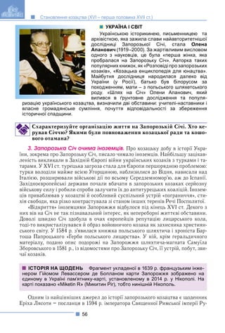 56
Становлення козацтва (XVI – перша половина XVII ст.)
УКРАЇНА І СВІТ
Українською історикинею, письменницею та
архівісткою, яка зажила слави найавторитетнішої
дослідниці Запорозької Січі, стала Олена
Апанович (1919–2000). За жартівливим висловом
одного з науковців, це була «перша жінка, яка
пробралася на Запорозьку Січ». Авторка таких
популярних книжок, як «Розповіді про запорозьких
козаків», «Козацька енциклопедія для юнацтва».
Майбутня дослідниця народилася далеко від
України (у Росії), батько був білорусом за
походженням, мати – з польського шляхетського
роду. «Шлях на Січ» Олени Апанович, який
вилився в ґрунтовне дослідження та популя-
ризацію українського козацтва, визначили дві обставини: учителі-наставники і
власне громадянське сумління, почуття відповідальності за збереження
історичної спадщини.
Схарактеризуйте організацію життя на Запорозькій Січі. Хто ке-
рував Січчю? Якими були повноваження козацької ради та кошо-
вого отамана?
3. Çàïîðîçüêà Ñі÷ î÷èìà іíîçåìöіâ. Про козацьку добу в історії Укра-
їни, зокрема про Запорозьку Січ, писало чимало іноземців. Найбільшу зацікав-
леність викликали в Західній Європі війни українських козаків з турками і та-
тарами. У XVI ст. турецька загроза стала для Європи першорядною проблемою:
турки володіли майже всією Угорщиною, наблизилися до Відня, нависали над
Італією, розширювали військові дії по всьому Середземномор’ю, аж до Іспанії.
Західноєвропейські держави почали вбачати в запорозьких козаках серйозну
військову силу і робили спроби залучити їх до антитурецьких коаліцій. Інозем-
ців приваблював у козацтві й особливий суспільний устрій «пограниччя», сти-
хія свободи, яка різко контрастувала зі станом інших теренів Речі Посполитої.
«Відкриття» іноземцями Запорожжя відбулося під кінець XVI ст. Декого з
них вів на Січ не так пізнавальний інтерес, як непереборні життєві обставини.
Доволі швидко Січ здобула в очах європейців репутацію лицарського кола,
тоді-то викристалізувався й образ войовничого козака як захисника християн-
ського світу. У 1584 р. з’явилася книжка польського шляхтича і хроніста Бар-
тоша Папроцького «Герби польського лицарства». У ній, крім геральдичного
матеріалу, подано опис подорожі на Запорожжя шляхтича-магната Самуїла
Зборовського в 1581 р., із відомостями про Запорозьку Січ, її устрій, побут, зви-
чаї козаків.
Одним із найцінніших джерел до історії запорозького козацтва є щоденник
Еріха Лясоти – посланця в 1594 р. імператора Священної Римської імперії Ру-
ІСТОРІЯ НА ЩОДЕНЬ Фрагмент укладеної в 1639 р. французьким інже-
нером Гійомом Левассером де Бопланом карти Запорожжя зображено на
єдиному в Україні пам’ятнику-карті, установленому в 2014 р. у Нікополі. На
карті показано «Miketin R» (Микитин Ріг), тобто нинішній Нікополь.
 