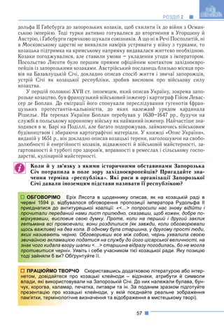 57
РОЗДІЛ 2
дольфа ІІ Габсбурґа до запорозьких козаків, щоб схилити їх до війни з Осман-
ською імперією. Тоді турки активно готувалися до вторгнення в Угорщину й
Австрію, і Габсбурґи гарячково шукали союзників. А що ні в Речі Посполитій, ні
в Московському царстві не виявляли намірів устрявати у війну з турками, то
козацька підтримка на кримському напрямку видавалася життєво необхідною.
Козаки погоджувалися, але ставили умови – укладення угоди з імператором.
Посольство Лясоти було першим прямим офіційним контактом західноєвро-
пейців із запорозькими козаками. Австрійський посланець близько місяця про-
вів на Базавлуцькій Січі, докладно описав спосіб життя і звичаї запорожців,
устрій Січі як козацької республіки, зробив висновок про військову силу
козацтва.
У першій половині XVII ст. іноземцем, який описав Україну, зокрема запо-
розьке козацтво, був французький військовий інженер і картограф Гійом Левас-
сер де Боплан. До еміграції його спонукали переслідування гугенотів (фран-
цузьких протестантів-кальвіністів, до яких належав) урядом кардинала
Рішельє. На теренах України Боплан перебував у 1630–1647 рр., будучи на
службі в польському коронному війську як найманий інженер. Найчастіше зна-
ходився в м. Барі на Поділлі, але багато подорожував, займаючись військовим
будівництвом і збираючи картографічні матеріали. У книжці «Опис України»,
виданій у 1651 р., він докладно описав козацькі терени, наголошуючи на свобо-
долюбності й енергійності козаків, відважності й військовій майстерності, за-
гартованості й турботі про здоров’я, вправності в ремеслах і сільському госпо-
дарстві, кулінарній майстерності.
Коли й у зв’язку з якими історичними обставинами Запорозька
Січ потрапила в поле зору західноєвропейців? Пригадайте зна-
чення терміна «республіка». Які риси в організації Запорозької
Січі давали іноземцям підстави називати її республікою?
ріх Лясота в щоденнику описав, як на козацькій раді в
валося обговорення пропозиції імператора Рудольфа ІІ
итурецької коаліції: «<…> попросили нас знову відійти і
ий нами лист прилюдно, сказавши, щоб кожен, добре по-
ив свою думку. Проте, коли на перший і другий заклик
вчали, вони розділилися (як завжди, коли обговорювали
а кола. В одному була старшина, у другому прості люди,
ню. Обговоривши все між собою, чернь ухвалила своєю
єю податися на службу до його цісарської величності, на
ру шапки <…> старшина відразу погодилась, бо не могла
. Уявіть і себе учасником тієї козацької ради. Яку позицію
бґрунтуйте її.
РЧО Скориставшись додатковою літературою або інтер-
про козацькі клейноди – відзнаки, атрибути й символи
вували на Запорозькій Січі. До них належали булава, бун-
р, печатка, литаври та ін. За поданим зразком підготуйте
ацькі клейноди, у якій поєднайте реальне зображення
чне визначення та відображення в мистецькому творі).
ОБГОВОРІМО Ер
червні 1594 р. відбув
приєднатися до анти
прочитали передани
міркувавши, вислови
гетьмана всі промов
щось важливе) на два
яких називають черн
звичайною акламаціє
знак чого кидала вгор
противитися черні».
тоді зайняли б ви? Об
ПРАЦЮЙМО ТВОР
нетом, довідайтеся п
влади, які використов
чук, корогва, каламар
презентацію про коз
пам’ятки, термінологіч
 