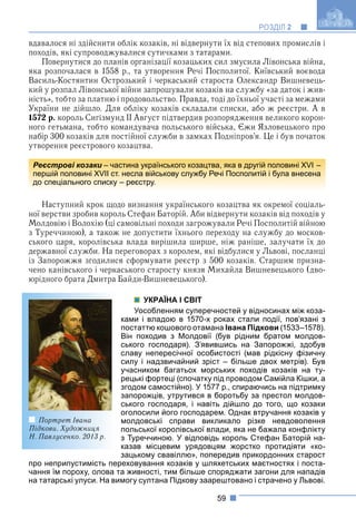 59
РОЗДІЛ 2
вдавалося ні здійснити облік козаків, ні відвернути їх від степових промислів і
походів, які супроводжувалися сутичками з татарами.
Повернутися до планів організації козацьких сил змусила Лівонська війна,
яка розпочалася в 1558 р., та утворення Речі Посполитої. Київський воєвода
Василь-Костянтин Острозький і черкаський староста Олександр Вишневець-
кий у розпал Лівонської війни запрошували козаків на службу «за даток і жив-
ність», тобто за платню і продовольство. Правда, тоді до їхньої участі за межами
України не дійшло. Для обліку козаків складали списки, або ж реєстри. А в
1572 р. король Сигізмунд ІІ Август підтвердив розпорядження великого корон-
ного гетьмана, тобто командувача польського війська, Єжи Язловецького про
набір 300 козаків для постійної служби в замках Подніпров’я. Це і був початок
утворення реєстрового козацтва.
Наступний крок щодо визнання українського козацтва як окремої соціаль-
ної верстви зробив король Стефан Баторій. Аби відвернути козаків від походів у
Молдовію і Волохію (ці самовільні походи загрожували Речі Посполитій війною
з Туреччиною), а також не допустити їхнього переходу на службу до москов-
ського царя, королівська влада вирішила ширше, ніж раніше, залучати їх до
державної служби. На переговорах з королем, які відбулися у Львові, посланці
із Запорожжя згодилися сформувати реєстр з 500 козаків. Старшим призна-
чено канівського і черкаського старосту князя Михайла Вишневецького (дво-
юрідного брата Дмитра Байди-Вишневецького).
УКРАЇНА І СВІТ
Уособленням суперечностей у відносинах між коза-
ками і владою в 1570-х роках стали події, пов’язані з
постаттю кошового отамана Івана Підкови (1533–1578).
Він походив з Молдовії (був рідним братом молдов-
ського господаря). З’явившись на Запорожжі, здобув
славу непересічної особистості (мав рідкісну фізичну
силу і надзвичайний зріст – більше двох метрів). Був
учасником багатьох морських походів козаків на ту-
рецькі фортеці (спочатку під проводом Самійла Кішки, а
згодом самостійно). У 1577 р., спираючись на підтримку
запорожців, утрутився в боротьбу за престол молдов-
ського господаря, і навіть дійшло до того, що козаки
оголосили його господарем. Однак втручання козаків у
молдовські справи викликало різке невдоволення
польської королівської влади, яка не бажала конфлікту
з Туреччиною. У відповідь король Стефан Баторій на-
казав місцевим урядовцям жорстко протидіяти «ко-
зацькому свавіллю», попередив прикордонних старост
про неприпустимість переховування козаків у шляхетських маєтностях і поста-
чання їм пороху, олова та живності, тим більше споряджати загони для нападів
на татарські улуси. На вимогу султана Підкову заарештовано і страчено у Львові.
Реєстрові козаки – частина українського козацтва, яка в другій половині XVI –
першій половині XVII ст. несла військову службу Речі Посполитій і була внесена
до спеціального списку – реєстру.
Портрет Івана
Підкови. Художниця
Н. Павлусенко. 2013 р.
 