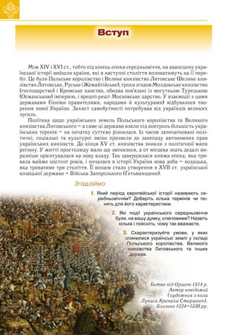 Між XIV і XVI ст., тобто під кінець епохи середньовіччя, на авансцену укра-
їнської історії вийшли країни, які в наступні століття впливатимуть на її пере-
біг. Це були Польське королівство і Велике князівство Литовське (Велике кня-
зівствоЛитовське,РуськеіЖемайтійське),трохизгодомМолдовськекнязівство
(господарство) і Кримське ханство, обидва пов’язані із могутньою Турецькою
(Османською) імперією, і врешті-решт Московське царство. У взаємодії з цими
державами (їхніми правителями, народами й культурами) відбувалося тво-
рення нової України. Захист самобутності потребував від українців великих
зусиль.
Політика щодо українських земель Польського королівства та Великого
князівства Литовського – а саме ці держави взяли під контроль більшість укра-
їнських теренів – на початку суттєво різнилася. Із часом започатковані полі-
тичні, соціальні та культурні зміни призвели до занепаду автономних прав
українських князівств. До кінця XV ст. князівства зникли з політичної мапи
регіону. У житті простолюду мало що змінилося, а от місцева знать дедалі ви-
разніше орієнтувалася на нову владу. Так завершилася княжа епоха, яка три-
вала майже шістсот років, і почалася в історії України нова доба – козацька,
яка триватиме три століття. Її вінцем стало утворення в XVII ст. української
р р р
козацької держави – Війська Запорозького (Гетьманщини).
Çãàäàéìî
1.
2.
3.
6
6
6
6
6
6
6
6
6
6
6
6
6
6
6
6
1. Який період європейської історії називають се-
редньовіччям? Доберіть кілька термінів чи по-
ня
ня
ня
ня
н
н ть
т
т
т для його характеристики.
2
2
2. Які події українського середньовіччя
б
бу
б
б ли, на вашу думку, ключовими? Назвіть
к
кі
к лька і поясніть, чому так вважаєте.
3
3
3
3.
. С
С
Схарактеризуйте умови, у яких
оп
оп
оп
оп
оп
п
о ин
ин
ин
и илися українські землі у складі
По
По
По
По
По
По
По
По
По
Поль
ль
ль
л
л
льсь
сь
сь
ського королівства, Великого
кн
кн
кн
кн
кн
кн
кн
кн
кн
кн
кн
кн
к яз
яз
яз
яз
яз
яз
яз
яз
я
я ів
ів
в
і
ів
івст
ст
ст
ства
в
в
в Литовського та інших
д
д
д
де
де
де
де
де
де
де
де
де
де
де
держ
рж
рж
рж
рж
рж
рж
рж
р
рж
рж
р
р
р а
ав
ав
ав
ав
а
ав
а
а
а
а .
Битва під Оршею 1514 р.
Автор невідомий
(художник з кола
Лукаса Кранаха Старшого).
Близько 1524–1530 рр.
Вступ
 