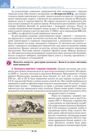 60
Становлення козацтва (XVI – перша половина XVII ст.)
За результатами львівських домовленостей між запорожцями і королем
з’явилася угода «Постанови з низовиками» від 16 вересня 1578 р., яка конкре-
тизувала умови королівської служби: присяга козаків на вірність і підпорядку-
вання черкаському старості, утримання від самовільних походів на Молдовію,
кримські улуси й турецькі фортеці. Як символ належності до державного вій-
ська козаки одержали від короля прапор. Резиденцією реєстровиків став Трах-
темирів (поблизу Канева), де розмістився і козацький шпиталь. Плату за
службу запорожцям мав видавати писар на день св. Миколая в Черкасах. З ро-
ками кількість козаків у реєстрі зростала. У 1583 р. загін нараховував 600 осіб,
а в 1590 р. на офіційній службі перебувала тисяча осіб.
За реєстровими козаками закріплювалися права і привілеї – «вольності»,
що вирізняли їх з-поміж тогочасного суспільства. Реєстровці не підлягали міс-
цевій адміністрації й отримали самоуправління з назначеною старшиною –
були поставлені під владу «козацького старшого». Їх звільнили від сплати по-
р р у р р
датків і виконання господарських повинностей, над ними встановлено окреме
судочинство. Козаки, занесені до реєстру, дістали право володіти земельними
маєтностями. Реєстрове військо отримало офіційну назву «Військо Запорозь-
ке». На практиці козаки розширювали тлумачення своїх «вольностей» (скажімо,
воліли «старших» вибирати, принаймні брати участь у їхньому призначенні, і
відповідно називати «гетьманами»).
Поясніть поняття «реєстрове козацтво». Коли й за яких обставин
воно виникло?
2. Êîçàöüêà âåðõіâêà і ðÿäîâå êîçàöòâî. Урядові постанови про утво-
рення реєстрового козацтва вели до зростання козацької спільноти. На середи-
ну XVII ст. загальна чисельність населення Київщини, Брацлавщини і східних
районів Подільського воєводства була близько 1,1 млн осіб, з них козаків
270 тис., або ж 25 % (для порівняння шляхта на цих теренах складала 2,3–
2,5 % населення). Однак з-поміж козаків лише 6 тис. (без сімей) перебували на
державній службі та офіційно користувалися «вольностями». Усі ж інші – тобто
нереєстрові козаки – виборювали ці права в місцевої адміністрації. Упрова-
дження реєстру провокувало поділ козацтва. Однак попри дедалі глибше роз-
межування для козацтва залишалася актуальною ідея єдності козацького світу
під орудою одного гетьмана.
Поділ на старшину і рядових про-
явився серед козаків уже в другій по-
ловині XVI ст. Козацька старшина (як
у реєстровців на королівській службі,
такінереєстрових козаківна Запорозь-
кій Січі) походила головним чином із
середовища зем’ян, бояр і шляхти. Ке-
рівні уряди забезпечували міцне мате-
ріальне становище, насамперед ширші
права на землеволодіння. На Січі стар-
шина одержувала більше здобичі з по-
ходів. Більшість козаків були рядо-
вими. До рядового належало реєстрове
Панорама Трахтемирова. Гравюра
з видання «Cyaneae oder die am Bosphoro
Thracico ligende hohe Stein-Klippen»
(Аугсбург, 1687)
 