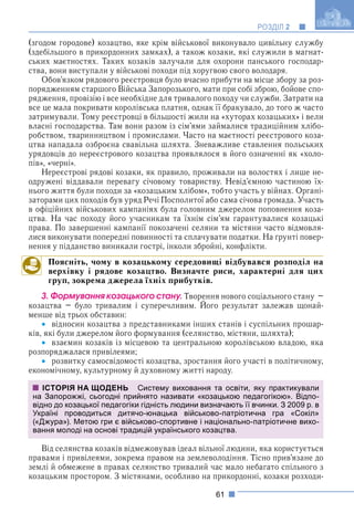 61
РОЗДІЛ 2
(згодом городове) козацтво, яке крім військової виконувало цивільну службу
(здебільшого в прикордонних замках), а також козаки, які служили в магнат-
ських маєтностях. Таких козаків залучали для охорони панського господар-
ства, вони виступали у військові походи під хоругвою свого володаря.
Обов’язком рядового реєстровця було вчасно прибути на місце збору за роз-
порядженням старшого Війська Запорозького, мати при собі зброю, бойове спо-
рядження, провізію і все необхідне для тривалого походу чи служби. Затрати на
все це мала покривати королівська платня, однак її бракувало, до того ж часто
затримували. Тому реєстровці в більшості жили на «хуторах козацьких» і вели
власні господарства. Там вони разом із сім’ями займалися традиційним хлібо-
робством, тваринництвом і промислами. Часто на маєтності реєстрового коза-
цтва нападала озброєна свавільна шляхта. Зневажливе ставлення польських
урядовців до нереєстрового козацтва проявлялося в його означенні як «холо-
пів», «черні».
Нереєстрові рядові козаки, як правило, проживали на волостях і лише не-
одружені віддавали перевагу січовому товариству. Невід’ємною частиною їх-
нього життя були походи за «козацьким хлібом», тобто участь у війнах. Органі-
заторами цих походів був уряд Речі Посполитої або сама січова громада. Участь
в офіційних військових кампаніях була головним джерелом поповнення коза-
цтва. На час походу його учасникам та їхнім сім’ям гарантувалися козацькі
права. По завершенні кампанії покозачені селяни та містяни часто відмовля-
лися виконувати попередні повинності та сплачувати податки. На ґрунті повер-
нення у підданство виникали гострі, інколи збройні, конфлікти.
Поясніть, чому в козацькому середовищі відбувався розподіл на
верхівку і рядове козацтво. Визначте риси, характерні для цих
груп, зокрема джерела їхніх прибутків.
3. Ôîðìóâàííÿ êîçàöüêîãî ñòàíó. Творення нового соціального стану –
козацтва – було тривалим і суперечливим. Його результат залежав щонай-
р у
менше від трьох обставин:
 відносин козацтва з представниками інших станів і суспільних прошар-
ків, які були джерелом його формування (селянство, містяни, шляхта);
 взаємин козаків із місцевою та центральною королівською владою, яка
розпоряджалася привілеями;
 розвитку самосвідомості козацтва, зростання його участі в політичному,
економічному, культурному й духовному житті народу.
Від селянства козаків відмежовував ідеал вільної людини, яка користується
правами і привілеями, зокрема правом на землеволодіння. Тісно прив’язане до
землі й обмежене в правах селянство тривалий час мало небагато спільного з
козацьким простором. З містянами, особливо на прикордонні, козаки розходи-
ІСТОРІЯ НА ЩОДЕНЬ Систему виховання та освіти, яку практикували
на Запорожжі, сьогодні прийнято називати «козацькою педагогікою». Відпо-
відно до козацької педагогіки гідність людини визначають її вчинки. З 2009 р. в
Україні проводиться дитячо-юнацька військово-патріотична гра «Сокіл»
(«Джура»). Метою гри є військово-спортивне і національно-патріотичне вихо-
вання молоді на основі традицій українського козацтва.
 