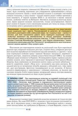 62
Становлення козацтва (XVI – перша половина XVII ст.)
лися у питаннях податків і повинностей. Шляхтичі, попри спільну участь у по-
ходах, були головною перепоною для утвердження привілейованого статусу
козацької спільноти. Однак з часом взаємини козаків із селянами і містянами
ставали тіснішими, а ідеал козака – вільної людини дедалі глибше проникав у
їхню свідомість. У першій половині XVII ст. це вилилося в масове «покоза-
чення», особливо помітне на Київщині. Натомість козацько-шляхетські відно-
сини, мірою надання козакам «вольностей», тільки загострювалися. Урешті-
решт селяни й міщани стали союзниками козаків для тиску на владу, утілену
на місцевому рівні в урядовцях-шляхтичах.
Поштовхом для перетворення козаків на соціальний стан були королівські
рішення про утворення козацьких реєстрів. З одного боку, утворення реєстро-
вого козацтва передбачало встановлення над ним контролю, а з другого – коза-
цтво отримувало особливі права і привілеї. Козацькі «вольності», вироблені в
перших реєстрах, закріпила сеймова ухвала (конституція) 1590 р. під назвою
«Порядок щодо низовиків та України». Установлюючи норми і правила для реє-
стрових козаків, вона торкалася й організації Запорожжя (так званого Низу).
Зокрема, була спрямована на виконання взятих перед султаном зобов’язань –
вивести «українних людей з Низу всіх» і встановити над ними контроль. Ко-
зацький реєстр не вичерпував потреби держави у військовій силі, тому приві-
леї, дані реєстровцям, фактично поширювалися на все козацтво. А багато-
значність формулювань у королівських і сеймових рішеннях, де йшлося про
«низових козаків» (тобто нереєстрових запорожців), давала підстави вважати,
що козацькі права визнавали не лише за реєстровими.
Про перетворення козацтва на окремий соціальний стан
інтелектуали. Поміж них – Йосип Верещинський (близько
ов, який походив зі старовинного окатоличеного україн-
роду. У 1590-х роках він був автором низки політичних про-
дніпров’я пов’язували з козацтвом. Як київський католиць-
ив дружні відносини з козаками. Розробив проєкт реоргані-
ноти на засадах найманого територіального війська. Пе-
на Задніпров’ї (Лівобережній Україні) лицарського ордену,
нязівства під протекторатом Речі Посполитої на чолі з ко-
князем).
Формування станових прав і привілеїв козацтва залежало не тільки від уря-
дових рішень. На зламі XVI–XVII ст. козацтво стало потужною суспільною си-
лою, що й змушувало владу з ним рахуватися. Перемовини короля з козаць-
кими посольствами, які прибували до Кракова, а згодом Варшави, стали в той
Покозачення – переважно самовільний перехід у козацький стан представників
я
інших соціальних груп і верств. Покозачувалися як шляхтичі, які отримували
можливість реалізувати себе у військовій сфері, так і соціальні низи – селяни та
містяни, для яких покозачення давало змогу підвищити соціальний статус,
позбутися залежності від землевласника чи міської корпорації. Особливо
масштабним ставало в періоди козацьких повстань. У 1596 р. польний коронний
гетьман Станіслав Жолкевський зауважив: «уся Україна покозачилась». Інколи
покозачення заохочував уряд Речі Посполитої. Це відбувалося в часи посилення
воєнної загрози державі з боку сусідніх країн.
УКРАЇНА І СВІТ
міркували й тогочасні
1530–1598) – богосло
ського шляхетського р
єктів, які розвиток Под
кий єпископ налагоди
зації козацької спільн
редбачав заснування
а згодом окремого кн
зацьким гетьманом (к
 