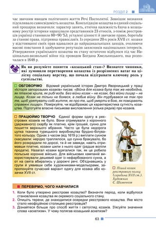 63
РОЗДІЛ 2
час звичним явищем політичного життя Речі Посполитої. Зовнішнє визнання
підсилювало самосвідомість козацтва. Консолідацію козацтва в єдиний соціаль-
ний прошарок визначили: характер занять, етнічна належність (хоча в козаць-
кому реєстрі історики нарахували представників 23 етносів, з-поміж реєстров-
ців українці становили 80–90 %), усталені цінності й звичаєве право, боротьба
за станові права, підтримка православ’я. Із середини 20-х років XVII ст. козаки
у відстоюванні своїх прав вдавалися до найрадикальніших заходів, очолюючи
масові повстання й здобуваючи репутацію захисників національних інтересів.
Утвердження українського козацтва як стану остаточно відбулося під час На-
ціонально-визвольної війни під проводом Богдана Хмельницького, яка розпо-
чалася в 1648 р.
Як ви розумієте поняття «козацький стан»? Визначте чинники,
які зумовили перетворення козацтва із розрізнених ватаг на ці-
лісну соціальну верству, що почала відігравати ключову роль у
суспільстві.
домий український історик Дмитро Яворницький у праці
козаків» писав: «Війна для козака була так же необхідна,
рибі вода. Без війни козак – не козак, без війни лицар – не
ки не боявся, а любив війну. Він турбувався не так про
собі життя, як про те, щоб умерти в бою, як помирають
міркуйте, чи відображає ця характеристика сутність коза-
сне письмове висловлення (кілька рядків) про козаків.
РЧО Єдиної форми одягу в реє-
уло. Вони отримували з коронного
як платню, крім грошей, сукно для
вбрання. Часто це була недорога
ького виробництва брудно-білува-
часом (від 1619 р.) виплати сукном
раплялося, що сукна бракувало, бо
дорозі, та й не завжди, навіть отри-
и шили з нього одяг (радше воліли
озаки вдягалися так, як це робило
йсько. Для військових кампаній ви-
вий одяг із нефарбованого сукна, а
сь у дорожчі речі. Об’єднавшись у
бе художниками-модельєрами, за-
й варіант одягу для козака або ко-
1. Коли було утворено реєстрове козацтво? Визначте період, коли відбулося
становлення козацтва як окремого соціального стану.
2. Опишіть терени, де знаходилися осередки реєстрового козацтва. Яке місто
стало неофіційною столицею реєстровців?
3. Дізнайтеся більше про спосіб життя і світогляд козаків. З’ясуйте значення
слова «аскетизм». У чому полягав козацький аскетизм?
ОБГОВОРІМО Ві
«Історія запорозьких
як птахові крила, як р
лицар. Козак не тіль
те, щоб урятувати с
справжні лицарі». Пом
цтва. Підготуйте влас
ПРАЦЮЙМО ТВОР
стрових козаків не бу
(державного) скарбу я
пошиття верхнього в
цупка тканина турец
того кольору. Однак з
скасували: нерідко тр
його розкрадали по д
мавши платню, козак
продати). Назагал ко
польське коронне вій
користовували дешев
от на свята вбиралис
групи й уявивши себ
пропонуйте сучасний
зачки XVII ст.
ПЕРЕВІРМО, ЧОГО НАВЧИЛИСЯ
Піший козак
реєстрового полку
(середина XVII ст.).
Художник
С. Шаменков
 