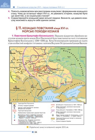 64
Становлення козацтва (XVI – перша половина XVII ст.)
4. Поясніть взаємозв’язок між реєстровим козацтвом і формуванням козацького
стану. Чому до останньої чверті XVI ст., як уважають історики, козацтво було
ще заняттям, а не соціальним станом?
5. Схарактеризуйте козацький ідеал вільної людини. Визначте, що давало коза-
цтву можливість відчути себе єдиною силою.
§ 11. КОЗАЦЬКІ ПОВСТАННЯ кінця XVI ст.
МОРСЬКІ ПОХОДИ КОЗАКІВ
1. Ïîâñòàííÿ Êðèøòîôà Êîñèíñüêîãî. Першим відкритим збройним ви-
ступом козаків проти влади Речі Посполитої було повстання на чолі з гетьманом
Криштофом Косинським у 1591–1593 рр. Хоча безпосереднім приводом до нього
став особистий конфлікт гетьмана з князем Янушем Острозьким (сином Василя-
Українські землі в останній чверті XVI ст.
 