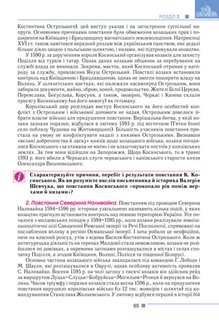 65
РОЗДІЛ 2
Костянтина Острозького), цей виступ указав і на загострення суспільної на-
пруги. Основними причинами повстання були обмеження козацьких прав і по-
ширення на Київщину і Брацлавщину магнатського землеволодіння. Наприкінці
XVI ст. також намітився виразний розлам між українським панством, яке дедалі
більше діяло заодно з польською шляхтою, і низами, які підтримували козацтво.
У 1590 р. за дорученням короля Косинський організував козаків для захисту
Поділля від турків і татар. Однак даних козакам обіцянок за перебування на
службі влада не виконала. Зокрема, маєток, який Косинський отримав у наго-
роду за службу, привласнив Януш Острозький. Повсталі козаки встановили
контроль над Київщиною і Брацлавщиною, однак не змогли поширити владу на
Волинь. У шляхетських маєтках, які належали насамперед Острозьким, вони
забирали документи, майно, зброю, коней, продовольство. Жителі Білої Церкви,
Переяслава, Богуслава, Корсуня, а також, імовірно, Черкас і Канева склали
присягу Косинському (на його вимогу) як гетьману.
Королівський двір розглядав виступ Косинського як його особистий кон-
флікт з Острозьким і військової допомоги не надав. Острозьким довелося зі-
брати власне військо для придушення повстання. Вирішальна битва, у якій ко-
заки зазнали поразки, відбулася в лютому 1593 р. під містечком П’ятки (нині
село поблизу Чуднова на Житомирщині). Більшість учасників повстання при-
стала на умову не конфліктувати надалі з князями Острозькими. Визнавши
«великі доброчинства й ласку» князів щодо козацького війська, козаки погоди-
лися Косинського «за отамана не мати» і не влаштовувати постоїв у князівських
землях. За тим вони відійшли на Запорожжя. Щодо Косинського, то в травні
1593 р. його вбили в Черкасах слуги черкаського і канівського старости князя
Олександра Вишневецького.
Схарактеризуйте причини, перебіг і результати повстання К. Ко-
синського. Як ви розумієте вислів письменника й історика Валерія
Шевчука, що повстання Косинського «прокопало рів поміж вер-
хами й низами»?
2. Ïîâñòàííÿ Ñåâåðèíà Íàëèâàéêà. Повстанням під проводом Северина
Наливайка 1594–1596 рр. історики узагальнено називають кілька подій, у яких
козацтво прагнуло встановити контроль над певною територією України. Усе по-
чалося з молдовських походів у 1594–1595 рр., коли козаки реалізували зовніш-
ньополітичні цілі Священної Римської імперії та Речі Посполитої, спрямовані на
послаблення впливу в регіоні Османської імперії. І хоча робили це неофіційно,
наче на власний розсуд, утім з відома Василя-Костянтина Острозького. Коли ж
антитурецька діяльність на теренах Молдовії стала неможливою, козаки не розі-
йшлися по домівках, а окремими загонами розташувалися в містах і селах спо-
чатку Поділля, а згодом Київщини, Волині, Полісся та південної Білорусі.
Основна частина козацького війська знаходилася під командою Г. Лободи і
М. Шаули, які розташувалися в Овручі, однак особливу активність проявляв
С. Наливайко. Восени 1595 р. на чолі загону з тисячі козаків він здійснив рейд
за маршрутом Луцьк–Слуцьк–Бобруйськ–Могильов–Річиця й вернувся на Во-
линь. Часом тріумфу і поразки козаків стала весна 1596 р., коли на придушення
повстання вирушило королівське військо (із 12 тис. жовнірів і шляхти) під ко-
мандуванням Станіслава Жолкевського. У лютому відбувся перший в історії бій
 