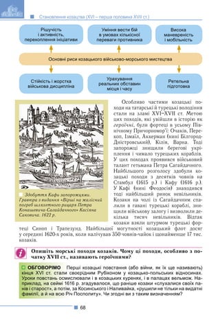 68
Становлення козацтва (XVI – перша половина XVII ст.)
Особливо частими козацькі по-
ходи на татарські й турецькі володіння
стали на зламі XVI–XVII ст. Метою
цих походів, які увійшли в історію як
героїчні, були фортеці в усьому Пів-
нічному Причорномор’ї: Очаків, Пере-
коп, Ізмаїл, Аккерман (нині Білгород-
Дністровський), Кілія, Варна. Тоді
запорожці знищили берегові укрі-
плення і чимало турецьких кораблів.
У цих походах проявився військовий
талант гетьмана Петра Сагайдачного.
Найбільшого розголосу здобули ко-
зацькі походи з десятків човнів на
Стамбул (1615 р.) і Кафу (1616 р.).
У Кафі (нині Феодосія) знаходився
тоді найбільший ринок невільників.
Козаки на чолі із Сагайдачним спа-
лили в гавані турецькі кораблі, зни-
щили військову залогу і визволили де-
кілька тисяч невільників. Відтак
козаки взяли штурмом турецькі фор-
теці Синоп і Трапезунд. Найбільшої могутності козацький флот досяг
у середині 1620-х років, коли налічував 350 човнів-чайок і щонайменше 17 тис.
козаків.
Опишіть морські походи козаків. Чому ці походи, особливо з по-
чатку XVII ст., називають героїчними?
ерші козацькі повстання (або війни, як їх ще називають)
своєрідним Рубіконом у козацько-польських відносинах.
слювали і в козацьких куренях, і в палацах вельмож. На-
16 р. згадувалося, що раніше козаки «слухалися своїх па-
, за Косинського і Наливайка, «рушили не тільки на видатні
ч Посполиту». Чи згодні ви з таким визначенням?
ОБГОВОРІМО Пе
кінця XVI ст. стали с
Уроки повстань осмис
приклад, на сеймі 161
нів і старост», а потім,
фамілії, а й на всю Річ
Рішучість
і активність,
перехоплення ініціативи
Стійкість і жорстка
військова дисципліна
Уміння вести бій
в умовах кількісної
переваги противника
Урахування
реальних обставин
місця і часу
Висока
маневреність
і мобільність
Ретельна
підготовка
Основні риси козацького військово-морського мистецтва
Здобуття Кафи запорожцями.
Гравюра з видання «Вірші на жалісний
погреб шляхетного рицаря Петра
Конашевича-Сагайдачного» Касіяна
Саковича. 1622 р.
 
