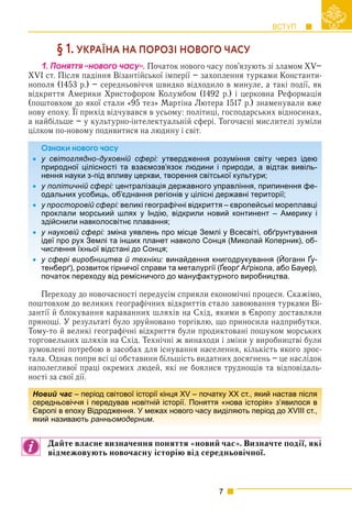 ВСТУП
7
§ 1. УКРАЇНА НА ПОРОЗІ НОВОГО ЧАСУ
1. Ïîíÿòòÿ «íîâîãî ÷àñó». Початок нового часу пов’язують зі зламом XV–
XVI ст. Після падіння Візантійської імперії – захоплення турками Константи-
нополя (1453 р.) – середньовіччя швидко відходило в минуле, а такі події, як
відкриття Америки Христофором Колумбом (1492 р.) і церковна Реформація
(поштовхом до якої стали «95 тез» Мартіна Лютера 1517 р.) знаменували вже
нову епоху. Її прихід відчувався в усьому: політиці, господарських відносинах,
р р р у
а найбільше – у культурно-інтелектуальній сфері. Тогочасні мислителі зуміли
цілком по-новому подивитися на людину і світ.
Îçíàêè íîâîãî ÷àñó





Переходу до новочасності передусім сприяли економічні процеси. Скажімо,
поштовхом до великих географічних відкриттів стало завоювання турками Ві-
зантії й блокування караванних шляхів на Схід, якими в Європу доставляли
прянощі. У результаті було зруйновано торгівлю, що приносила надприбутки.
Тому-то й великі географічні відкриття були продиктовані пошуком морських
торговельних шляхів на Схід. Технічні ж винаходи і зміни у виробництві були
зумовлені потребою в засобах для існування населення, кількість якого зрос-
тала. Однак попри всі ці обставини більшість видатних досягнень – це наслідок
наполегливої праці окремих людей, які не боялися труднощів та відповідаль-
ності за свої дії.
Дайте власне визначення поняття «новий час». Визначте події, які
відмежовують новочасну історію від середньовічної.
Îçíàêè íîâîãî ÷àñó
 у світоглядно-духовній сфері: утвердження розуміння світу через ідею
природної цілісності та взаємозв’язок людини і природи, а відтак вивіль-
нення науки з-під впливу церкви, творення світської культури;
 у політичній сфері: централізація державного управління, припинення фе-
одальних усобиць, об’єднання регіонів у цілісні державні території;
 у просторовій сфері: великі географічні відкриття – європейські мореплавці
проклали морський шлях у Індію, відкрили новий континент – Америку і
здійснили навколосвітнє плавання;
 у науковій сфері: зміна уявлень про місце Землі у Всесвіті, обґрунтування
ідеї про рух Землі та інших планет навколо Сонця (Миколай Коперник), об-
числення їхньої відстані до Сонця;
 у сфері виробництва й техніки: винайдення книгодрукування (Йоганн Ґу-
тенберґ), розвиток гірничої справи та металургії (Ґеорґ Аґрікола, або Бауер),
у ф р р ру у ( у
початок переходу від ремісничого до мануфактурного виробництва.
Новий час – період світової історії кінця XV – початку ХХ ст., який настав після
середньовіччя і передував новітній історії. Поняття «нова історія» з’явилося в
Європі в епоху Відродження. У межах нового часу виділяють період до XVIII ст.,
який називають ранньомодерним.
 