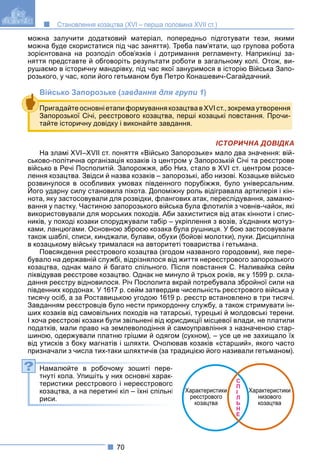 70
Становлення козацтва (XVI – перша половина XVII ст.)
можна залучити додатковий матеріал, попередньо підготувати тези, якими
можна буде скористатися під час заняття). Треба пам’ятати, що групова робота
зорієнтована на розподіл обов’язків і дотримання регламенту. Наприкінці за-
няття представте й обговоріть результати роботи в загальному колі. Отож, ви-
рушаємо в історичну мандрівку, під час якої зануримося в історію Війська Запо-
розького, у час, коли його гетьманом був Петро Конашевич-Сагайдачний.
Військо Запорозьке (завдання для групи 1)
ІСТОРИЧНА ДОВІДКА
На зламі XVI–XVII ст. поняття «Військо Запорозьке» мало два значення: вій-
ськово-політична організація козаків із центром у Запорозькій Січі та реєстрове
військо в Речі Посполитій. Запорожжя, або Низ, стало в XVI ст. центром розсе-
лення козацтва. Звідси й назва козаків – запорозькі, або низові. Козацьке військо
розвинулося в особливих умовах південного порубіжжя, було універсальним.
Його ударну силу становила піхота. Допоміжну роль відігравала артилерія і кін-
у у у у у
нота, яку застосовували для розвідки, флангових атак, переслідування, заманю-
вання у пастку. Частиною запорозького війська була флотилія з човнів-чайок, які
використовували для морських походів. Аби захиститися від атак кінноти і спис-
ників, у поході козаки споруджували табір – укріплення з возів, з’єднаних мотуз-
ками, ланцюгами. Основною зброєю козака була рушниця. У бою застосовували
також шаблі, списи, кинджали, булави, обухи (бойові молотки), луки. Дисципліна
в козацькому війську трималася на авторитеті товариства і гетьмана.
Повсякдення реєстрового козацтва (згодом названого городовим), яке пере-
бувало на державній службі, відрізнялося від життя нереєстрового запорозького
козацтва, однак мало й багато спільного. Після повстання С. Наливайка сейм
ліквідував реєстрове козацтво. Однак не минуло й трьох років, як у 1599 р. скла-
дання реєстру відновилося. Річ Посполита вкрай потребувала збройної сили на
південних кордонах. У 1617 р. сейм затвердив чисельність реєстрового війська у
тисячу осіб, а за Роставицькою угодою 1619 р. реєстр встановлено в три тисячі.
Завданням реєстровців було нести прикордонну службу, а також стримувати ін-
ших козаків від самовільних походів на татарські, турецькі й молдовські терени.
І хоча реєстрові козаки були звільнені від юрисдикції місцевої влади, не платили
податків, мали право на землеволодіння й самоуправління з назначеною стар-
шиною, одержували платню грішми й одягом (сукном), – усе це не захищало їх
від утисків з боку магнатів і шляхти. Очолював козаків «старший», якого часто
призначали з числа тих-таки шляхтичів (за традицією його називали гетьманом).
Намалюйте в робочому зошиті пере-
тнуті кола. Упишіть у них основні харак-
теристики реєстрового і нереєстрового
козацтва, а на перетині кіл – їхні спільні
риси.
Пригадайте основні етапи формування козацтва в XVI ст., зокрема утворення
Запорозької Січі, реєстрового козацтва, перші козацькі повстання. Прочи-
тайте історичну довідку і виконайте завдання.
С
П
І
Л
Ь
Н
Е
Характеристики
реєстрового
козацтва
Характеристики
низового
козацтва
?
 