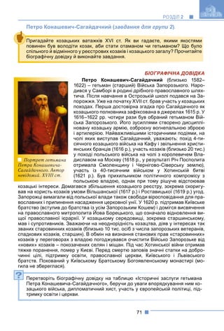 71
РОЗДІЛ 2
Петро Конашевич-Сагайдачний (завдання для групи 2).
БІОГРАФІЧНА ДОВІДКА
Петро Конашевич-Сагайдачний (близько 1582–
1622) – гетьман (старший) Війська Запорозького. Наро-
дився у Самборі в родині дрібного православного шлях-
тича. Після навчання в Острозькій школі подався на За-
порожжя. Уже на початку XVII ст. брав участь у козацьких
походах. Перша достовірна згадка про Сагайдачного як
козацького полковника зафіксована в джерелах 1615 р. У
1616–1622 рр. чотири рази був обраний гетьманом Вій-
ська Запорозького. Його зусиллями створено дисциплі-
у
новану козацьку армію, озброєну вогнепальною зброєю
і артилерією. Найважливішими історичними подіями, на
чолі яких виступав Сагайдачний, уважають: похід 4-ти-
сячного козацького війська на Кафу і звільнення христи-
янських бранців (1616 р.), участь козаків (близько 20 тис.)
у поході польського війська на чолі з королевичем Вла-
диславом на Москву (1618 р., у результаті Річ Посполита
отримала Смоленщину і Чернігово-Сіверську землю),
участь із 40-тисячним військом у Хотинській битві
(1621 р.). Був прихильником політичного компромісу з
польською владою, однак при тому рішуче відстоював
козацькі інтереси. Домагався збільшення козацького реєстру, зокрема скоригу-
вав на користь козаків умови Вільшанської (1617 р.) і Роставицької (1619 р.) угод.
Запорожці вимагали від польської влади також свободи віросповідання для пра-
вославних і припинення насадження церковної унії. У 1620 р. підтримав Київське
братство (вступив до братства із усім Запорозьким Кошем) і домігся висвячення
на православного митрополита Йова Борецького, що означало відновлення ви-
( у у )
щої православної ієрархії. У козацькому середовищі, зокрема старшинському,
мав і супротивників. Зважаючи на неоднорідність козацтва, діяв у інтересах так
званих старовинних козаків (близько 10 тис. осіб з числа запорозьких ветеранів,
спадкових козаків, старшин). В обмін на визнання станових прав «старовинних»
козаків у переговорах з владою погоджувався очистити Військо Запорозьке від
«нових» козаків – покозачених селян і міщан. Під час Хотинської війни отримав
тяжке поранення, помер у Києві. Перед смертю заповів значні статки на добро-
чинні цілі, підтримку освіти, православної церкви, Київського і Львівського
братств. Похований у Київському Братському Богоявленському монастирі (мо-
гила не збереглася).
Перетворіть біографічну довідку на таблицю «Історичні заслуги гетьмана
Петра Конашевича-Сагайдачного», беручи до уваги впорядкування ним ко-
зацького війська, дипломатичний хист, участь у європейській політиці, під-
тримку освіти і церкви.
Пригадайте козацьких ватажків XVI ст. Як ви гадаєте, якими якостями
повинен був володіти козак, аби стати отаманом чи гетьманом? Що було
спільного й відмінного у реєстрових козаків і козацького загалу? Прочитайте
біографічну довідку й виконайте завдання.
?
Портрет гетьмана
Петра Конашевича-
Сагайдачного. Автор
невідомий. XVIII ст.
 