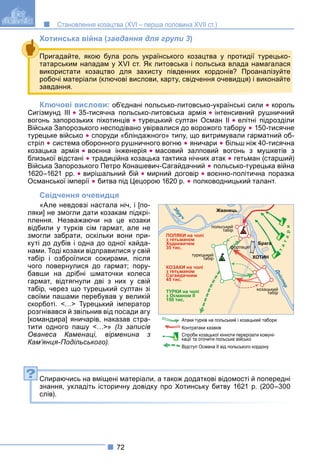 72
Становлення козацтва (XVI – перша половина XVII ст.)
Хотинська війна (завдання для групи 3)
Ключові вислови: об’єднані польсько-литовсько-українські сили  король
Сигізмунд III  35-тисячна польсько-литовська армія  інтенсивний рушничний
вогонь запорозьких піхотинців  турецький султан Осман II  елітні підрозділи
Війська Запорозького несподівано увірвалися до ворожого табору  150-тисячне
турецьке військо  споруди «бліндажного» типу, що витримували гарматний об-
стріл  система оборонного рушничного вогню  яничари  більш ніж 40-тисячна
козацька армія  воєнна інженерія  масовий залповий вогонь з мушкетів з
близької відстані  традиційна козацька тактика нічних атак  гетьман (старший)
Війська Запорозького Петро Конашевич-Сагайдачний  польсько-турецька війна
1620–1621 рр.  вирішальний бій  мирний договір  воєнно-політична поразка
Османської імперії  битва під Цецорою 1620 р.  полководницький талант.
Свідчення очевидця
«Але невдовзі настала ніч, і [по-
ляки] не змогли дати козакам підкрі-
плення. Незважаючи на це козаки
відбили у турків сім гармат, але не
змогли забрати, оскільки вони при-
куті до дубів і одна до одної кайда-
нами. Тоді козаки відправилися у свій
табір і озброїлися сокирами, після
чого повернулися до гармат; пору-
бавши на дрібні шматочки колеса
гармат, відтягнули дві з них у свій
табір, через що турецький султан зі
своїми пашами перебував у великій
скорботі. <…> Турецький імператор
розгнівався й звільнив від посади агу
[командира] яничарів, наказав стра-
тити одного пашу <…>» (Із записів
Ованеса Каменаці, вірменина з
Кам’янця-Подільського).
Спираючись на вміщені матеріали, а також додаткові відомості й попередні
знання, укладіть історичну довідку про Хотинську битву 1621 р. (200–300
слів).
Пригадайте, якою була роль українського козацтва у протидії турецько-
татарським нападам у XVI ст. Як литовська і польська влада намагалася
використати козацтво для захисту південних кордонів? Проаналізуйте
робочі матеріали (ключові вислови, карту, свідчення очевидця) і виконайте
завдання.
польський
табір
Жванець
Брага
фортеця
ХОТИН
козацький
табір
турецький
табір
ПОЛЯКИ на чолі
з гетьманом
Ходкевичем
35 тис.
КОЗАКИ на чолі
з гетьманом
Сагайдачним
45 тис.
ТУРКИ на чолі
з Османом ІІ
150 тис.
т
а
т
а
р
и
Д
н
і
с
т
е
р
З
б
р
у
ч
Атаки турків на польський і козацький табори
Контратаки казаків
Відступ Османа ІІ від польського кордону
Спроби козацької кінноти перерізати комуні-
кації та оточити польське військо
?
 