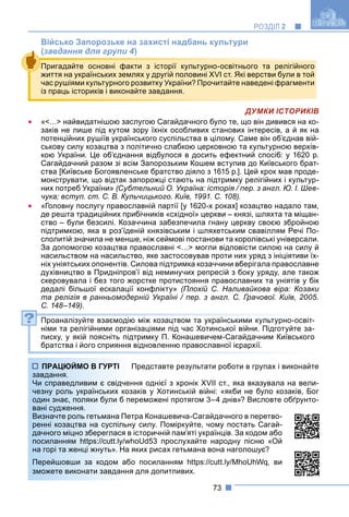 73
РОЗДІЛ 2
Військо Запорозьке на захисті надбань культури
(завдання для групи 4)
ДУМКИ ІСТОРИКІВ
 «<…> найвидатнішою заслугою Сагайдачного було те, що він дивився на ко-
заків не лише під кутом зору їхніх особливих станових інтересів, а й як на
потенційних рушіїв українського суспільства в цілому. Саме він об’єднав вій-
ськову силу козацтва з політично слабкою церковною та культурною верхів-
кою України. Це об’єднання відбулося в досить ефектний спосіб: у 1620 р.
Сагайдачний разом зі всім Запорозьким Кошем вступив до Київського брат-
ства [Київське Богоявленське братство діяло з 1615 р.]. Цей крок мав проде-
монструвати, що відтак запорожці стають на підтримку релігійних і культур-
них потреб України» (Субтельний О. Україна: історія / пер. з англ. Ю. І. Шев-
чука; вступ. ст. С. В. Кульчицького. Київ, 1991. С. 108).
 «Головну послугу православній партії [у 1620-х роках] козацтво надало там,
де решта традиційних прибічників «східної» церкви – князі, шляхта та міщан-
ство – були безсилі. Козаччина забезпечила гнану церкву своєю збройною
підтримкою, яка в роз’їденій князівським і шляхетським свавіллям Речі По-
сполитій значила не менше, ніж сеймові постанови та королівські універсали.
За допомогою козацтва православні <…> могли відповісти силою на силу й
насильством на насильство, яке застосовував проти них уряд з ініціятиви їх-
ніх уніятських опонентів. Силова підтримка козаччини вберігала православне
духівництво в Придніпров’ї від неминучих репресій з боку уряду, але також
скеровувала і без того жорстке протистояння православних та уніятів у бік
дедалі більшої ескалації конфлікту» (Плохій С. Наливайкова віра: Козаки
та релігія в ранньомодерній Україні / пер. з англ. С. Грачової. Київ, 2005.
С. 148–149).
Проаналізуйте взаємодію між козацтвом та українськими культурно-освіт-
німи та релігійними організаціями під час Хотинської війни. Підготуйте за-
писку, у якій поясніть підтримку П. Конашевичем-Сагайдачним Київського
братства і його сприяння відновленню православної ієрархії.
Представте результати роботи в групах і виконайте
ня однієї з хронік XVII ст., яка вказувала на вели-
аків у Хотинській війні: «якби не було козаків, Бог
реможені протягом 3–4 днів»? Висловте обґрунто-
ра Конашевича-Сагайдачного в перетво-
силу. Поміркуйте, чому постать Сагай-
сторичній пам’яті українців. За кодом або
oUd53 прослухайте народну пісню «Ой
ких рисах гетьмана вона наголошує?
посиланням https://cutt.ly/MhoUhWq, ви
для допитливих.
Пригадайте основні факти з історії культурно-освітнього та релігійного
життя на українських землях у другій половині XVI ст. Які верстви були в той
час рушіями культурного розвитку України? Прочитайте наведені фрагменти
із праць істориків і виконайте завдання.
?
ПРАЦЮЙМО В ГУРТІ П
завдання.
Чи справедливим є свідченн
чезну роль українських коза
один знає, поляки були б пер
вані судження.
Визначте роль гетьмана Петр
ренні козацтва на суспільну
дачного міцно збереглася в іс
посиланням https://cutt.ly/who
на горі та женці жнуть». На як
Перейшовши за кодом або
зможете виконати завдання д
 