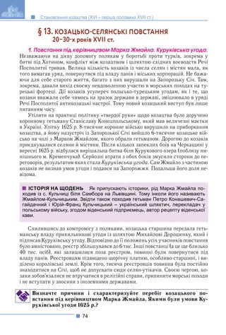 74
Становлення козацтва (XVI – перша половина XVII ст.)
§ 13. КОЗАЦЬКОСЕЛЯНСЬКІ ПОВСТАННЯ
2030х років XVII ст.
1. Ïîâñòàííÿ ïіä êåðіâíèöòâîì Ìàðêà Æìàéëà. Êóðóêіâñüêà óãîäà.
Незважаючи на дієву допомогу полякам у боротьбі проти турків, зокрема у
битві під Хотином, конфлікт між козацтвом і шляхтою східних воєводств Речі
Посполитої тривав. Велика кількість козаків із числа селян і містян мала, як
того вимагав уряд, повернутися під владу панів і міських корпорацій. Не бажа-
ючи для себе старого життя, багато з них вирушали на Запорозьку Січ. Там,
зокрема, давали вихід своєму невдоволенню участю в морських походах на ту-
рецькі фортеці. Дії козаків усупереч польсько-турецьким угодам, як і те, що
козаки вважали себе чимось на зразок держави в державі, зміцнювало в уряді
Речі Посполитої антикозацькі настрої. Тому новий козацький виступ був лише
питанням часу.
Утілити на практиці політику «твердої руки» щодо козацтва було доручено
коронному гетьману Станіславу Конецпольському, який мав величезні маєтки
в Україні. Улітку 1625 р. 8-тисячне коронне військо вирушило на приборкання
козацтва, а йому назустріч із Запорозької Січі вийшло 6-тисячне козацьке вій-
сько на чолі з Марком Жмайлом, якого обрали гетьманом. Дорогою до козаків
приєднувалися селяни й містяни. Після кількох запеклих боїв на Черкащині у
вересні 1625 р. відбулася вирішальна битва біля Курукового озера (поблизу ни-
нішнього м. Кременчука). Серйозні втрати з обох боків змусили сторони до пе-
реговорів, результатом яких стала Куруківська угода. Сам Жмайло з частиною
козаків не визнав умов угоди і подався на Запорожжя. Подальша його доля не-
відома.
Схилившись до компромісу з поляками, козацька старшина передала геть-
манську владу прихильникові угоди із шляхтою Михайлові Дорошенку, який і
підписав Куруківську угоду. Відповідно до її положень усіх учасників повстання
було амністовано, реєстр збільшувався до 6 тис. Інші повстанці (а це ще близько
40 тис. осіб), які залишилися поза реєстром, повинні були повернутися під
владу панів. Реєстровцям підвищено щорічну платню, особливо старшині, і ви-
ділено королівські землі. Крім того, тисяча реєстровців повинна була постійно
знаходитися на Січі, щоб не допускати сюди селян-утікачів. Своєю чергою, ко-
заки зобов’язалися не втручатися в релігійні справи, припинити морські походи
і не вступати у зносини з іноземними державами.
Визначте причини і схарактеризуйте перебіг козацького по-
встання під керівництвом Марка Жмайла. Якими були умови Ку-
руківської угоди 1625 р.?
ІСТОРІЯ НА ЩОДЕНЬ Як припускають історики, рід Марка Жмайла по-
ходив із с. Кульчиці біля Самбора на Львівщині. Тому інколи його називають
Жмайлом-Кульчицьким. Звідти також походив гетьман Петро Конашевич-Са-
гайдачний і Юрій-Франц Кульчицький – український шляхтич, перекладач у
польському війську, згодом віденський підприємець, автор рецепту віденської
кави.
 