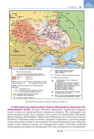 75
РОЗДІЛ 2
2. Ïîâñòàííÿ ïіä êåðіâíèöòâîì Òàðàñà Ôåäîðîâè÷à (Òðÿñèëà). Ïå-
ðåÿñëàâñüêà óãîäà. Гетьман Михайло Дорошенко скористався Куруків-
ською угодою для організаційного зміцнення козацтва. Він запровадив пол-
ково-сотенний устрій: було створено шість полків (з осередками в Чигирині,
Каневі, Корсуні, Білій Церкві, Переяславі й Черкасах), які поділялися на сотні.
Цивільна і військова влада на місцях належала старшинам, а загальне управ-
ління здійснював гетьман із канцелярією. Гетьмана (старшого) згідно з Куруків-
ською угодою обирали козаки, але затверджував король. Реєстрове козацтво
розбудовувалося окремо від Запорозької Січі, яка хоч формально підпорядкову-
Українські землі в першій половині XVII ст.
 
