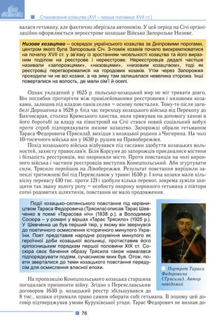 76
Становлення козацтва (XVI – перша половина XVII ст.)
валася гетьману, але фактично зберігала автономію. У цей період на Січі органі-
заційно оформлюється нереєстрове козацьке Військо Запорозьке Низове.
Однак укладений у 1625 р. польсько-козацький мир не міг тривати довго.
Він поглибив протиріччя між привілейованими реєстровими і низовими коза-
ками, залишив під владою панів селян – основу повсталих. Тому-то після заги-
белі Дорошенка в 1628 р. (під час переходу козацького війська від Перекопу до
Бахчисарая, столиці Кримського ханства, коли прямував на допомогу ханові в
його боротьбі за владу на півострові) на Січі стався новий соціальний вибух
проти спроб підпорядкувати низове козацтво. Запорожці обрали гетьманом
Тараса Федоровича (Трясила), вихідця з козацької родини з Чигирина. На чолі
10-тисячного війська він у 1630 р. рушив на Правобережжя.
Похід козацького війська відбувався під гаслами здобуття козацьких воль-
ностей, захисту православ’я. Біля Корсуня до запорожців приєдналися містяни
і більшість реєстровців, які охороняли місто. Проти повстанців на чолі корон-
ного війська і частини реєстровців виступив Конецпольський. Аби згуртувати
сили, Трясило перейшов на Лівобережжя. Результат повстання вирішили за-
пеклі тритижневі бої під Переяславом у травні 1630 р. І хоча козаки мали кіль-
кісну перевагу (30 тис. проти 12) і здобули кілька перемог, зокрема зуміли зни-
щити так звану золоту роту – особисту охорону коронного гетьмана з півтори
сотні родовитих шляхтичів, повстання не мало продовження.
ького повстання під керівни-
(Трясила) описав Тарас Шев-
ніч» (1838 р.), а Володимир
ах «Тарас Трясило» (1925 р.).
ий твір, у якому він звернувся
я історичного минулого Укра-
одне розуміння минулого як
вольниці, протиставив його
першої половини ХІХ ст. Со-
зу Трясила також намагався
часником яких був. Отож, по-
озацького повстання переду-
ої епохи.
На пропозицію Конецпольського козацька старшина
погодилася припинити війну. Згідно з Переяславським
договором 1630 р. козацький реєстр збільшувався до
8 тис., козаки отримали право самим обирати собі гетьмана. В іншому цей до-
говір підтверджував умови Куруківської угоди. Тарас Федорович не визнав до-
Низове козацтво – осередок українського козацтва за Дніпровими порогами,
центром якого була Запорозька Січ. З-поміж козаків почало виокремлюватися
на початку XVII ст. у зв’язку із зростанням чисельності козацтва та його вираз-
ним поділом на реєстрове і нереєстрове. Нереєстровців дедалі частіше
називали «запорожцями», «низовцями», «низовим козацтвом», тоді як
реєстровці перетворювалися на городових козаків. Утім через Запорожжя
проходили чи не всі козаки, а на зиму там залишалася невелика сторожа. Інші
поверталися на волость, де мали сім’ї й оселі.
Портрет Тараса
Федоровича
(Трясила). Автор
невідомий
Події козацько-селянсь
цтвом Тараса Федоровича
ченко в поемі «Тарасова
Сосюра – у романі у вірша
У Шевченка це був перши
до поетичного осмислення
їни. Поет представив нар
героїчної доби козацької
кріпосницьким порядкам п
сюра своє бачення образ
підпорядкувати подіям, суч
ети зверталися до теми ко
сім для осмислення власн
 
