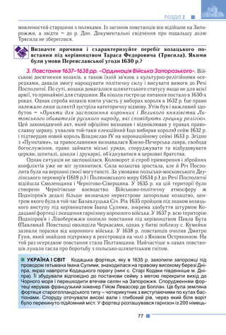 77
РОЗДІЛ 2
мовленостей старшини з поляками. Із загоном повстанців він відійшов на Запо-
рожжя, а звідти – до р. Дон. Документальні свідчення про подальшу долю
Трясила не збереглися.
Визначте причини і схарактеризуйте перебіг козацького по-
встання під керівництвом Тараса Федоровича (Трясила). Якими
були умови Переяславської угоди 1630 р.?
3. Ïîâñòàííÿ 1637–1638 ðð. «Îðäèíàöіÿ Âіéñüêà Çàïîðîçüêîãî». Вій-
ськові досягнення козаків, а також їхній зв’язок з культурно-релігійними осе-
редками, давали змогу нарощувати політичну силу і висувати вимоги до Речі
Посполитої. По суті, козаки домагалися шляхетського статусу якщо не для всієї
армії, то принаймні для старшини. Як ніколи гостро це питання постало в 1630-х
роках. Однак спроба козаків взяти участь у виборах короля в 1632 р. (це право
належало лише шляхті) зустріла категоричну відмову. Утім був і важливий здо-
буток – «Пункти для заспокоєння коронних і Великого князівства Ли-
товського обивателів руського народу, які сповідують грецьку релігію».
Цей законодавчий акт, який офіційно визнавав і відновлював у правах право-
славну церкву, ухвалив той-таки елекційний (що вибирав короля) сейм 1632 р.
і підтвердив новий король Владислав IV на коронаційному сеймі 1633 р. Згідно
з «Пунктами», за православними визнавалася Києво-Печерська лавра, свобода
богослужіння, право займати міські уряди, споруджувати та відбудовувати
церкви, шпиталі, школи і друкарні, об’єднуватися в церковні братства.
Однак ситуація не заспокоїлася. Коловорот зі спроб примирення і збройних
конфліктів уже не міг зупинитися. Сила козацтва зростала, але й Річ Поспо-
лита була на вершині своєї могутності. За умовами польсько-московського Деу-
лінського перемир’я (1618 р.) і Поляновського миру (1634 р.) до Речі Посполитої
відійшла Смоленщина і Чернігово-Сіверщина. У 1635 р. на цій території було
створено Чернігівське воєводство. Військово-політичну атмосферу ж
Подніпров’я дедалі більше визначало нереєстрове запорозьке козацтво, цен-
тром якого була в той час Базавлуцька Січ. Рік 1635 пройшов під знаком козаць-
кого виступу під керівництвом Івана Сулими, зокрема здобуття штурмом Ко-
дацької фортеці і знищення гарнізонукоронноговійська. У 1637 р. всю територію
Подніпров’я і Лівобережжя охопило повстання під керівництвом Павла Бута
(Павлюка). Повстанці оволоділи Черкасами, однак у битві поблизу с. Кумейки
зазнали поразки від коронного війська. У 1638 р. повстанців очолив Дмитро
Гуня, який знайшов підтримку в реєстровців на чолі з Яковом Острянином. На
той раз осередком повстання стала Полтавщина. Найчастіше в лавах повстан-
ців лунали гасла про боротьбу з польсько-шляхетським гнітом.
Кодацька фортеця, яку в 1635 р. захопили запорожці під
ана Сулими, знаходилася на правому високому березі Дні-
Кодацького порогу (нині с. Старі Кодаки південніше м. Дні-
повідно до постанови сейму з метою перекрити вихід до
шкодити втечам селян на Запорожжя. Спорудженням фор-
ький інженер Гійом Левассер де Боплан. Це була земляна
ндського типу – чотирикутник з виступаючими по кутах бас-
очували високі вали і глибокий рів, через який біля воріт
омний міст. У фортеці розташувався гарнізон із 200 німець-
УКРАЇНА І СВІТ
проводом гетьмана Ів
пра, якраз навпроти К
пра). Її збудували від
Чорного моря і переш
теці керував француз
фортеця староголлан
тіонами. Споруду ото
було перекинуто підйо
 