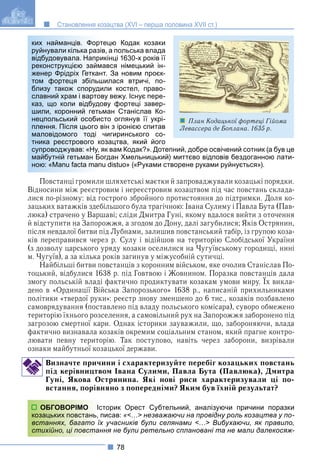 78
Становлення козацтва (XVI – перша половина XVII ст.)
тецю Кодак козаки
в, а польська влада
икінці 1630-х років її
ався німецький ін-
т. За новим проєк-
шилася втричі, по-
или костел, право-
ву вежу. Існує пере-
ову фортеці завер-
ман Станіслав Ко-
сто оглянув її укрі-
він з іронією спитав
чигиринського со-
озацтва, який його
як вам Кодак?». Дотепний, добре освічений сотник (а був це
огдан Хмельницький) миттєво відповів бездоганною лати-
u distuo» («Руками створене руками руйнується»).
Повстанці громили шляхетські маєтки й запроваджували козацькі порядки.
Відносини між реєстровим і нереєстровим козацтвом під час повстань склада-
лися по-різному: від гострого збройного протистояння до підтримки. Доля ко-
зацьких ватажків здебільшого була трагічною: Івана Сулиму і Павла Бута (Пав-
люка) страчено у Варшаві; сліди Дмитра Гуні, якому вдалося вийти з оточення
й відступити на Запорожжя, а згодом до Дону, далі загубилися; Яків Острянин,
після невдалої битви під Лубнами, залишив повстанський табір, із групою коза-
ків переправився через р. Сулу і відійшов на територію Слобідської України
(з дозволу царського уряду козаки оселилися на Чугуївському городищі, нині
м. Чугуїв), а за кілька років загинув у міжусобній сутичці.
Найбільші битви повстанців з коронним військом, яке очолив Станіслав По-
тоцький, відбулися 1638 р. під Говтвою і Жовнином. Поразка повстанців дала
змогу польській владі фактично продиктувати козакам умови миру. Їх викла-
у р р
дено в «Ординації Війська Запорозького» 1638 р., написаній прихильниками
політики «твердої руки»: реєстр знову зменшено до 6 тис., козаків позбавлено
самоврядування (поставлено під владу польського комісара), суворо обмежено
територію їхнього розселення, а самовільний рух на Запорожжя заборонено під
загрозою смертної кари. Однак історики зауважили, що, забороняючи, влада
фактично визнавала козаків окремим соціальним станом, який прагне контро-
лювати певну територію. Так поступово, навіть через заборони, визрівали
ознаки майбутньої козацької держави.
Визначте причини і схарактеризуйте перебіг козацьких повстань
під керівництвом Івана Сулими, Павла Бута (Павлюка), Дмитра
Гуні, Якова Острянина. Які нові риси характеризували ці по-
встання, порівняно з попередніми? Яким був їхній результат?
сторик Орест Субтельний, аналізуючи причини поразки
писав: «<…> незважаючи на провідну роль козацтва у по-
х учасників були селянами <…> Вибухаючи, як правило,
ння не були ретельно сплановані та не мали далекосяж-
ких найманців. Форт
руйнували кілька разів
відбудовувала. Напри
реконструкцією займа
женер Фрідріх Геткан
том фортеця збільш
близу також споруди
славний храм і вартов
каз, що коли відбудо
шили, коронний гетьм
нецпольський особис
плення. Після цього в
маловідомого тоді ч
тника реєстрового ко
супроводжував: «Ну, я
майбутній гетьман Бо
ною: «Manu facta manu
ОБГОВОРІМО Іс
козацьких повстань, п
встаннях, багато їх
стихійно, ці повстан
План Кодацької фортеці Гійома
Левассера де Боплана. 1635 р.
 
