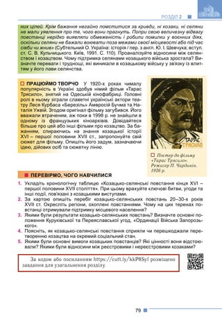 79
РОЗДІЛ 2
Крім бажання негайно помститися за кривди, ні козаки, ні селяни
о те, чого вони прагнуть. Попри свою величезну відвагу
иявляли обмеженість і робили помилки у воєнних діях,
ажали воювати поза межами своєї місцевості або під час
ельний О. Україна: історія / пер. з англ. Ю. І. Шевчука; вступ.
о. Київ, 1991. С. 110). Проаналізуйте відносини між селян-
ому підтримка селянами козацького війська зростала? Ви-
уднощі, які виникали в козацькому війську у зв’язку із влит-
нства.
ОРЧО У 1920-х роках чималу
раїні здобув німий фільм «Тарас
а Одеській кінофабриці. Головні
и славетні українські актори теа-
Березіль» Амвросій Бучма та На-
оригінал фільму загубився. Його
у
м, аж поки в 1998 р. не знайшли в
узьких кіноархівів. Довідайтеся
інші фільми про козацтво. За ба-
сь на знання козацької історії
вини XVII ст., запропонуйте свій
Опишіть його задум, зазначаючи
а сюжетну лінію.
1. Укладіть хронологічну таблицю «Козацько-селянські повстання кінця XVI –
першої половини XVII століття». При цьому врахуйте ключові битви, угоди та
інші події, пов’язані з козацькими виступами.
2. За картою опишіть перебіг козацько-селянських повстань 20–30-х років
XVII ст. Окресліть регіони, охоплені повстаннями. Чому на цих теренах по-
встанці отримували підтримку місцевого населення?
3. Якими були результати козацько-селянських повстань? Визначте основні по-
ложення Куруківської та Переяславської угод, «Ординації Війська Запорозь-
кого».
4. Поясніть, як козацько-селянські повстання сприяли чи перешкоджали пере-
творенню козацтва на окремий соціальний стан.
5. Якими були основні вимоги козацьких повстанців? Які цінності вони відстою-
вали? Якими були відносини між реєстровими і нереєстровими козаками?
За кодом або посиланням https:/
/cutt.ly/kkP8Syf розміщено
f
завдання для узагальнення розділу.
них цілей. Крім бажа
не мали уявлення пр
повстанці нерідко в
оскільки селяни не ба
сівби чи жнив» (Субте
ст. С. В. Кульчицького
ством і козацтвом. Чо
значте переваги і тру
тям у його лави селян
Постер до фільму
«Тарас Трясило».
Режисер П. Чардинін.
1926 р.
ПРАЦЮЙМО ТВО
популярність в Укр
Трясило», знятий н
ролі в ньому зіграли
тру Леся Курбаса «Б
талія Ужвій. Згодом
у у
вважали втраченим
одному із францу
більше про цей або
жанням, спираючис
XVI – першої полов
сюжет для фільму. О
ідею, дійових осіб та
ПЕРЕВІРМО, ЧОГО НАВЧИЛИСЯ
 